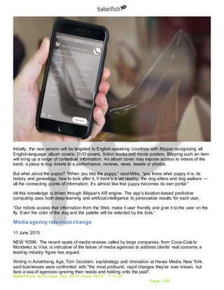 Babelfish Articles Jan 2015-June 2015 7-6-15
Page 236
Initially, the new version will be targeted to English-speaking countries with Blippar recognizing all
English-language album covers, DVD covers, fiction books and movie posters. Blipping such an item
will bring up a range of contextual information. An album cover may expose access to videos of the
band, a place to buy tickets to a performance, reviews, news, tweets or photos.
But what about the puppy? “When you blip the puppy,” said Mitra, “you know what puppy it is, its
history and genealogy, how to look after it, if there’s a vet nearby, the dog sitters and dog walkers —
all the connecting points of information. It’s almost like that puppy becomes its own portal.”
All this knowledge is driven through Blippar’s AR engine. The app’s location-based predictive
computing uses both deep learning and artificial intelligence to personalize results for each user.
“Our robots access that information from the Web, make it user friendly and give it to the user on the
fly. Even the color of the dog and the palette will be selected by the bots.”
Media agency role mustchange
11 June 2015
NEW YORK: The recent spate of media reviews called by large companies, from Coca-Cola to
Mondelez to Visa, is indicative of the failure of media agencies to address clients' real concerns a
leading industry figure has argued.
Writing in Advertising Age, Tom Goodwin, svp/strategy and innovation at Havas Media, New York,
said businesses were confronted with "the most profound, rapid changes they've ever known, but
face a sea of agencies ignoring their needs and holding onto the past".
 