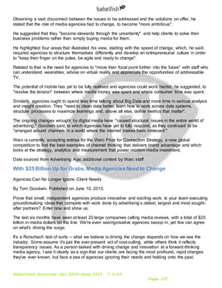 Babelfish Articles Jan 2015-June 2015 7-6-15
Page 237
Observing a vast disconnect between the issues to be addressed and the solutions on offer, he
stated that the role of media agencies had to change, to become "more ambitious".
He suggested that they "become stewards through the uncertainty" and help clients to solve their
business problems rather than simply buying media for them.
He highlighted four areas that illustrated his view, starting with the speed of change, which, he said,
required agencies to structure themselves differently and develop an entrepreneurial culture in order
to "keep their finger on the pulse, be agile and ready to change".
Related to that is the need for agencies to "move their focal point further into the future" with staff who
can understand wearables, advise on virtual reality and appreciate the opportunities of addressable
TV.
The potential of mobile has yet to be fully realised and agencies could work harder, he suggested, to
"resolve the tension" between where media money was spent and where consumer time was spent.
Similarly, agencies ought to spend less time talking about Big Data and more time in serious analysis
and insight creation. They "need to clean data better, learn how to work across data systems,
structure processes to maximize learnings and, above all else, define metrics that matter".
The ongoing changes wrought by digital media have "caused structural issues in the entire world of
advertising," Goodwin said, to which agencies have yet to fully respond, as they continued to be
"arranged around channels in a world where the internet makes them irrelevant."
Warc is currently accepting entries for the Warc Prize for Connection Strategy, a new global
competition to find the best examples of channel thinking that delivers brand advantage and which
looks at the strategy, analytics and measurement that power modern media investment.
Data sourced from Advertising Age; additional content by Warc staff
With $25 Billion Up for Grabs,Media AgenciesNeed to Change
Agencies Can No Longer Ignore Client Needs
By Tom Goodwin. Published on June 10, 2015.
Prove that small, independent agencies produce innovative and exciting work. Is your team executing
groundbreaking ideas that compete with work done by advertising’s oldest, largest and most sought-
after partners? Enter now and show us.
The last six months have seen at least 20 large companies calling media reviews, with a total of $25
billion in media dollars on the line. We're even seeingcreative agencies swoop in, yet few can agree
on what's driving the surge.
It's a Rorschach test of sorts -- what we believe is driving the change depends on how we see the
industry. Some assume it's just the ever-present act of cost-cutting, while others think it reflects
transparency issues. As a person tasked with driving change and innovation at a forward-thinking
media agency, I see it clearly as a sign that our clients are facing the most profound, rapid changes
they've ever known, but face a sea of agencies ignoring their needs and holding onto the past.
 