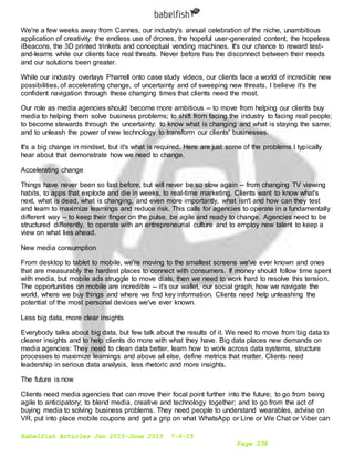 Babelfish Articles Jan 2015-June 2015 7-6-15
Page 238
We're a few weeks away from Cannes, our industry's annual celebration of the niche, unambitious
application of creativity: the endless use of drones, the hopeful user-generated content, the hopeless
iBeacons, the 3D printed trinkets and conceptual vending machines. It's our chance to reward test-
and-learns while our clients face real threats. Never before has the disconnect between their needs
and our solutions been greater.
While our industry overlays Pharrell onto case study videos, our clients face a world of incredible new
possibilities, of accelerating change, of uncertainty and of sweeping new threats. I believe it's the
confident navigation through these changing times that clients need the most.
Our role as media agencies should become more ambitious -- to move from helping our clients buy
media to helping them solve business problems; to shift from facing the industry to facing real people;
to become stewards through the uncertainty; to know what is changing and what is staying the same;
and to unleash the power of new technology to transform our clients' businesses.
It's a big change in mindset, but it's what is required. Here are just some of the problems I typically
hear about that demonstrate how we need to change.
Accelerating change
Things have never been so fast before, but will never be so slow again -- from changing TV viewing
habits, to apps that explode and die in weeks, to real-time marketing. Clients want to know what's
next, what is dead, what is changing, and even more importantly, what isn't and how can they test
and learn to maximize learnings and reduce risk. This calls for agencies to operate in a fundamentally
different way -- to keep their finger on the pulse, be agile and ready to change. Agencies need to be
structured differently, to operate with an entrepreneurial culture and to employ new talent to keep a
view on what lies ahead.
New media consumption
From desktop to tablet to mobile, we're moving to the smallest screens we've ever known and ones
that are measurably the hardest places to connect with consumers. If money should follow time spent
with media, but mobile ads struggle to move dials, then we need to work hard to resolve this tension.
The opportunities on mobile are incredible -- it's our wallet, our social graph, how we navigate the
world, where we buy things and where we find key information. Clients need help unleashing the
potential of the most personal devices we've ever known.
Less big data, more clear insights
Everybody talks about big data, but few talk about the results of it. We need to move from big data to
clearer insights and to help clients do more with what they have. Big data places new demands on
media agencies: They need to clean data better, learn how to work across data systems, structure
processes to maximize learnings and above all else, define metrics that matter. Clients need
leadership in serious data analysis, less rhetoric and more insights.
The future is now
Clients need media agencies that can move their focal point further into the future; to go from being
agile to anticipatory; to blend media, creative and technology together; and to go from the act of
buying media to solving business problems. They need people to understand wearables, advise on
VR, put into place mobile coupons and get a grip on what WhatsApp or Line or We Chat or Viber can
 