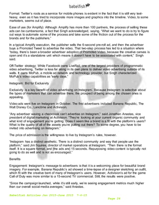 Babelfish Articles Jan 2015-June 2015 7-6-15
Page 24
Format: Twitter’s roots as a service for mobile phones is evident in the fact that it is still very text-
heavy, even as it has tried to incorporate more images and graphics into the timeline. Video, to some
marketers, seems out of place.
Ease of use (for Amplify): Although Amplify has more than 100 partners, the process of selling these
ads can be cumbersome, a fact that Singh acknowledged, saying, “What we want to do is try to figure
out ways to automate some of the process and take some of the friction out of the process for the
brands and for the publishers.”
In a typical Amplify execution, the publisher sells the 6-second pre-roll ad, and then the advertiser
buys a Promoted Tweet to advertise the video. That two-step process has led to a situation where
“today, there’s been a broader advertiser adoption of Promoted Video, because the creative canvas is
open and it’s a standalone unit which means it doesn’t have to be associated with content,” Singh
said.
Off-Twitter strategy: While Facebook owns LiveRail, one of the largest providers of programmatic
video advertising, Twitter is less far along in its own plans to deliver video advertising outside of its
walls. It owns MoPub, a mobile ad network and technology provider, but Singh characterized
MoPub’s video capabilities as “early days.”
Instagram: Bid for Exclusivity
Exclusivity is a key benefit of video advertising on Instagram. Because Instagram is selective about
the types of marketers that can advertise there, the prospect of being among the chosen ones is
appealing.
Video ads went live on Instagram in October. The first advertisers included Banana Republic, The
Walt Disney Co., Lancôme and Activision.
“Any advertiser waving a checkbook can’t advertise on Instagram,” said Jonathan Anastas, vice
president of digital marketing at Activision. “They’re looking at your current organic community and
what kind of engagement you’re getting. Does it seem like a brand is a fit with the platform’s users?
What is the quality of all of the assets you’re putting out there? To some degree, you have to be
invited into advertising on Instagram.”
The price of admission is the willingness to live by Instagram’s rules, however.
“Instagram has a distinct aesthetic. There is a distinct community and way that people use the
platform,” said Jim Squires, director of market operations at Instagram. “Then there is the format
itself. It is a square format, and [the ads are] 15 seconds. Repurposing video content is typically not
going to do as well and is not as encouraged.”
Benefits
Engagement: Instagram’s message to advertisers is that it is a welcoming place for beautiful brand
imagery. For example, Banana Republic’s ad showed a time-lapse of a designer sketching an outfit,
which fit with the creative bent of many of Instagram’s users. However, Activision’s ad for the game
Call of Duty was more similar to a 15-second TV commercial. Still, the results were positive.
“Since the campaign launched, while it’s still early, we’re seeing engagement metrics much higher
than our overall social media averages,” said Anastas.
 