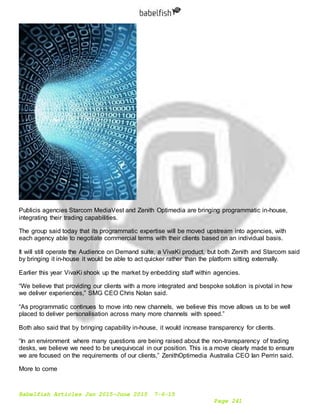 Babelfish Articles Jan 2015-June 2015 7-6-15
Page 241
Publicis agencies Starcom MediaVest and Zenith Optimedia are bringing programmatic in-house,
integrating their trading capabilities.
The group said today that its programmatic expertise will be moved upstream into agencies, with
each agency able to negotiate commercial terms with their clients based on an individual basis.
It will still operate the Audience on Demand suite, a VivaKi product, but both Zenith and Starcom said
by bringing it in-house it would be able to act quicker rather than the platform sitting externally.
Earlier this year VivaKi shook up the market by enbedding staff within agencies.
“We believe that providing our clients with a more integrated and bespoke solution is pivotal in how
we deliver experiences,” SMG CEO Chris Nolan said.
“As programmatic continues to move into new channels, we believe this move allows us to be well
placed to deliver personalisation across many more channels with speed.”
Both also said that by bringing capability in-house, it would increase transparency for clients.
“In an environment where many questions are being raised about the non-transparency of trading
desks, we believe we need to be unequivocal in our position. This is a move clearly made to ensure
we are focused on the requirements of our clients,” ZenithOptimedia Australia CEO Ian Perrin said.
More to come
 