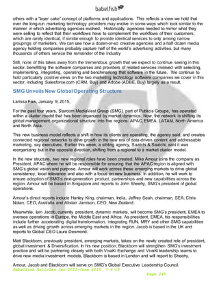 Babelfish Articles Jan 2015-June 2015 7-6-15
Page 243
others with a “layer cake” concept of platforms and applications. This reflects a view we hold that
over the long-run marketing technology providers may evolve in some ways which look similar to the
manner in which advertising agencies evolved. Historically, agencies needed to mirror what they
were selling to reflect that their workflows have to complement the workflows of their customers,
which are rarely identical, if similar enough to provide identical services to only among narrow
groupings of marketers. We can see how a dozen-or-so creative agencies and a half dozen media
agency holding companies probably capture half of the world’s advertising activities, but many
thousands of others service the remainder of the industry
Still, none of this takes away from the tremendous growth that we expect to continue seeing in this
sector, benefitting the software companies and providers of related services involved with selecting,
implementing, integrating, operating and benchmarking that software in the future. We continue to
hold particularly positive views on the two marketing technology software companies we cover in this
sector, including Salesforce.com (CRM, Buy) and Adobe (ADBE, Buy) largely as a result.
SMG Unveils New GlobalOperating Structure
Larissa Faw, January 9, 2015,
For the past four years, Starcom MediaVest Group (SMG), part of Publicis Groupe, has operated
within a cluster model that has been organized by market dynamics. Now, the network is shifting its
global management organizational structure into five regions: APAC, EMEA, LATAM, North America
and North Asia.
This new business model reflects a shift in how its clients are operating, the agency said, and creates
connected regional networks to drive growth in the new era of data-driven content and addressable
marketing, say executives. Earlier this week, a sibling agency, Saatchi & Saatchi, said it was
reorganizing but in the opposite direction, shifting from a regional to a market cluster model.
In the new structure, two new regional roles have been created: Mike Amour joins the company as
President, APAC where he will be responsible for ensuring that the APAC region is aligned with
SMG’s global vision and purpose. Amour will work across these emerging markets to drive global
consistency, local relevance and also with a focus on new business. In addition, he will work to
ensure adoption of SMG’s next-generation product, partnerships and new capabilities across the
region. Amour will be based in Singapore and reports to John Sheehy, SMG’s president of global
operations.
Amour’s direct reports include Hanley King, chairman, India, Jeffrey Seah, chairman, SEA, Chris
Nolan, CEO, Australia and Alistair Jamison, CEO, New Zealand.
Meanwhile, Iain Jacob, currently president, dynamic markets, will become SMG’s president, EMEA to
oversee operations in Europe, the Middle East and Africa. As president, EMEA, his responsibilities
include further accelerating digital transformation, integrating RUN, MRY and other SMG capabilities
as well as driving growth across emerging markets in the region. Jacob is based in the UK and
reports to Global CEO Laura Desmond.
Matt Blackborn, previously president, emerging markets, takes on the newly created role of president,
global investment & Diversification. In his new position, Blackborn will strengthen SMG’s investment
practice and will be partnering closely with both VivaKi Exchange and VivaKi leadership teams to
drive new media investment models. Blackborn is based in London and will report to Sheehy.
Amour, Jacob and Blackborn will serve on SMG’s Global Executive Leadership Council.
 
