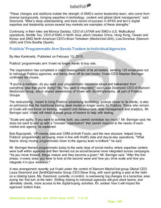 Babelfish Articles Jan 2015-June 2015 7-6-15
Page 244
“These changes and additions bolster the strength of SMG’s senior leadership team, who come from
diverse backgrounds, bringing expertise in technology, content and global client management,” said
Desmond. “Mike’s deep understanding and track record of success in APAC and Iain’s digital
expertise and leadership across several key markets are examples of these strengths.”
Continuing in their roles are Monica Gadsby, CEO of LATAM and SMG’s U.S. Multicultural
operations; Bertilla Teo, CEO of SMG in North Asia, which includes China, Hong Kong, Taiwan and
Korea; and SMG North American CEO’s Brian Terkelsen (MediaVest USA), Lisa Donohue (Starcom
USA) and Chris Boothe (Spark).
Publicis' Programmatic Arm Sends Traders to IndividualAgencies
By Alex Kantrowitz. Published on February 13, 2015.
Publicis' programmatic arm Vivaki no longer wants to buy ads.
The organization has completed a major reassignment of its ad traders, sending 120 employees out
to individual Publicis agencies, and taking them off its own books. Vivaki CEO Stephan Beringer
confirmed the moves.
"If you're a marketer, do you want your programmatic decisions siloed and balkanized from
everything else that you're doing? No. You want it integrated," said Laura Desmond CEO of Starcom
MediaVest Group, which shares stewardship of Vivaki with ZenithOptimedia, all part of Publicis
Groupe.
The restructuring, meant to bring Publicis' advertising technology jockeys closer to its clients, is also
an admission that the traditional trading desk model no longer works for Publicis. Those who remain
at Vivaki will now focus on training, research and development, data management and analytics, Mr.
Beringer said. Vivaki will retain a small group of traders to help with testing.
"Scale and agility, if you want to achieve both, you cannot centralize too much," Mr. Beringer said. He
does not want to end up with a "monster organization" that cannot respond to the needs of each
market and agency, he explained.
Bob Rupczynski, VP-media, data and CRM at Kraft Foods, said the new structure helped bring
Publicis' programmatic ad buying more in line with Kraft's data and day-to-day operations. "What
they're doing moving programmatic down to the agency level is brilliant," he said.
Mr. Beringer likened programmatic today to the early days of social media, where expertise centers
were built within agencies and then farmed out as social became more integrated across campaigns.
"As you move forward, things mature and they become a given," Mr. Beringer said. "After this first
phase, in every area, you have to look at the second wave and how you drive scale and how you
integrate it in your endeavor."
A new arrangement recently put Vivaki under the control of Starcom MediaVest group Global CEO
Laura Desmond and ZenithOptimedia Group CEO Steve King, with each getting a year at the helm
on a rotating basis. Ms. Desmond, currently in control, is overseeing big changes to a lucractive area
during her first turn at the helm. Shifting trading to individual agencies will give client teams, and
ultimately clients, more access to the digital buying activities. It's unclear how it will impact the
agencies' bottom lines.
 