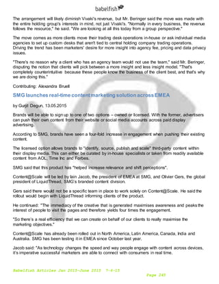 Babelfish Articles Jan 2015-June 2015 7-6-15
Page 245
The arrangement will likely diminish Vivaki's revenue, but Mr. Beringer said the move was made with
the entire holding group's interests in mind, not just Vivaki's. "Normally in every business, the revenue
follows the resource," he said. "We are looking at all this today from a group perspective."
The move comes as more clients move their trading desk operations in-house or ask individual media
agencies to set up custom desks that aren't tied to central holding company trading operations.
Driving the trend has been marketers' desire for more insight into agency fee, pricing and data privacy
issues.
"There's no reason why a client who has an agency team would not use the team," said Mr. Beringer,
disputing the notion that clients will pick between a more insight and less insight model. "That's
completely counterintuitive because these people know the business of the client best, and that's why
we are doing this."
Contributing: Alexandra Bruell
SMG launches real-time contentmarketing solution acrossEMEA
by Gurjit Degun, 13.05.2015
Brands will be able to sign up to one of two options – owned or licensed. With the former, advertisers
can push their own content from their website or social media accounts across paid display
advertising.
According to SMG, brands have seen a four-fold increase in engagement when pushing their existing
content.
The licensed option allows brands to "identify, source, publish and scale" third-party content within
their display media. This can either be curated by in-house specialists or taken from readily available
content from AOL, Time Inc and Forbes.
SMG said that this product has "helped increase relevance and shift perceptions".
Content@Scale will be led by Iain Jacob, the president of EMEA at SMG, and Olivier Gers, the global
president of LiquidThread, SMG’s branded content division.
Gers said there would not be a specific team in place to work solely on Content@Scale. He said the
rollout would begin with LiquidThread informing clients of the product.
He continued: "The immediacy of the creative that is generated maximises awareness and peaks the
interest of people to visit the pages and therefore yields four times the engagement.
"So there’s a real efficiency that we can create on behalf of our clients to really maximise the
marketing objectives."
Content@Scale has already been rolled out in North America, Latin America, Canada, India and
Australia. SMG has been testing it in EMEA since October last year.
Jacob said: "As technology changes the speed and way people engage with content across devices,
it’s imperative successful marketers are able to connect with consumers in real time.
 