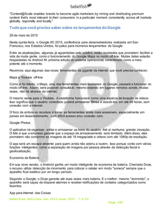 Babelfish Articles Jan 2015-June 2015 7-6-15
Page 246
"Content@Scale enables brands to become agile marketers by mining and distributing premium
content that's most relevant to their consumers in a particular moment consistently across all markets
globally, regionally and locally."
Tudo que você precisa saber sobre os lançamentos do Google
29 de maio de 2015
Nesta quinta-feira, o Google I/O 2015, conferência para desenvolvedores realizada em San
Francisco, nos Estados Unidos, foi palco para inúmeros lançamentos do Google.
Entre as atualizações, algumas já aguardadas pelo público, estão novidades que prometem facilitar a
vida de muita gente, como o funcionamento do Google Maps no modo off-line. Muitas delas estarão
hospedadas no Android M, próxima edição do sistema operacional, considerado como a mais
potente até o momento.
Reunimos aqui algumas das novas ferramentas da gigante da internet que você precisa conhecer:
Maps e Youtube off-line
Como já foi falado, o Maps, uma das ferramentas mais funcionais do Google, passará a funcionar no
modo off-line. Assim, será possível consultá-lo mesmo estando em lugares remotos aonde, muitas
vezes, não há alcance da internet.
O mesmo serve para o Youtube. A plataforma funcionará como uma espécie de locação de vídeos.
Isso significa que o usuário conectado poderá armazenar filmes e assisti-los, em até 48 horas, sem
conexão com a internet.
O foco de ambos os recursos é tornar as ferramentas ainda mais acessíveis, especialmente em
países em desenvolvimento, com difícil acesso e/ou conexão ruim.
Google Photos
O aplicativo irá organizar, editar e armazenar as fotos do usuário. Até aí nenhuma grande inovação.
O fato é que a empresa garante que o espaço de armazenamento será ilimitado. Além disso, eles
prometem não comprimir as imagens de até 16 megapixels e vídeos com até 1080p de resolução.
O app será um escape atraente para quem ainda não aderiu a nuvem. Isso porque conta com várias
funções inteligentes, como a separação de imagens por pessoa através da detecção facial e
geolocalização.
Economia de Bateria
Em sua nova versão, o Android ganha um modo inteligente de economia de bateria. Chamado Doze,
o recurso utiliza detecção de movimento para colocar o celular em modo "soneca" sempre que o
aparelho ficar estático por um longo período.
Segundo o Google, o Doze garante até duas vezes mais bateria. E o melhor: mesmo "dormindo", o
aparelho será capaz de disparar alarmes e receber notificações de contatos categorizados como
favoritos.
App para Internet das Coisas
 