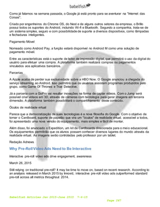 Babelfish Articles Jan 2015-June 2015 7-6-15
Page 247
Como já falamos na semana passada, o Google já está pronto para se aventurar na "Internet das
Coisas".
Criado por engenheiros do Chrome OS, do Nest e de alguns outros setores da empresa, o Brillo
possui todos os suportes do Android, incluindo Wi-fi e Bluetooth. Segundo a companhia, trata-se de
um sistema simples, seguro e com possibilidade de suporte a diversos dispositivos, como lâmpadas
e fechaduras inteligentes.
Pagamento Móvel
Nomeado como Android Pay, a função estará disponível no Android M como uma solução de
pagamento móvel.
Entre as características está o suporte de leitor de impressão digital, que permitirá o uso da digital do
usuário para efetuar uma compra. A plataforma também realizará compras ou pagamentos
vinculados aos aplicativos bancários.
Parcerias
A Apple acaba de perder sua exclusividade sobre a HBO Now. O Google anunciou a chegada do
serviço streaming ao Android. Isso permitirá que os usuários assistam programas produzidos pelo
grupo, como Game Of Thrones e True Detective.
Já a parceria com a GoPro vai resultar inovações na forma de captar vídeos. Com o Jump será
possível criar vídeos em 3D, através de câmeras com tecnologia para gerar imagens em terceira
dimensão. A plataforma também possibilitará o compartilhamento deste conteúdo.
Óculos de realidade virtual
Parece que a democratização de suas tecnologias é a nova filosofia do Google. Com o objetivo de
tornar o Cardboard, suporte de papelão que vira um "óculos" de realidade virtual, acessível a todos,
foi apresentado uma nova versão do equipamento, mais simples e fácil de montar.
Além disso, foi anunciado o Expedition, um kit de Cardboards direcionada para o meio educacional.
Os equipamentos permitirão que os alunos possam conhecer diversos lugares do mundo através da
realidade virtual. As imagens serão controladas pelo professor por um tablet.
Redação Adnews
Why Pre-RollVideo Ads Need to Be Interactive
Interactive pre-roll video ads drive engagement, awareness
March 26, 2015
Still relying on traditional pre-roll? It may be time to move on, based on recent research. According to
an analysis released in March 2015 by Innovid, interactive pre-roll video ads outperformed standard
pre-roll across all metrics throughout 2014.
 