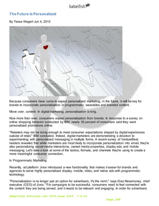 Babelfish Articles Jan 2015-June 2015 7-6-15
Page 249
The Future Is Personalized
By Tessa Wegert Jun 4, 2015
Because consumers have come to expect personalized marketing, in the future, it will be key for
brands to incorporate personalization in programmatic, wearables and branded content.
Move over, content: In digital marketing, personalization is king.
Now more than ever, consumers expect personalization from brands. In response to a survey on
online shopping behavior conducted by IBM, nearly 50 percent of consumers said they want
personalized promotions online.
"Retailers may not be doing enough to meet consumer expectations shaped by digital experiences
outside of retail," IBM concluded. Indeed, digital marketers are demonstrating a devotion to
experimenting with personalized messaging in multiple forms. A recent survey of VentureBeat
readers revealed that while marketers are most likely to incorporate personalization into email, they're
also personalizing social media interactions, owned media properties, display ads, and mobile
messaging. Let's take a look at some of the tactics, formats, and channels they're using to create a
more meaningful consumer connection.
In Programmatic Marketing
Recently, ad platform Jivox introduced a new functionality that makes it easier for brands and
agencies to serve highly personalized display, mobile, video, and native ads with programmatic
technology.
"Personalization is no longer just an option for advertisers, it's the norm," says Diaz Nesamoney, chief
executive (CEO) of Jivox. "For campaigns to be successful, consumers need to feel connected with
the content they are being served, and it needs to be relevant and engaging. In order for advertisers
 