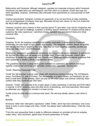 Babelfish Articles Jan 2015-June 2015 7-6-15
Page 25
Relationship with Facebook: Although Instagram operates as a separate company within Facebook,
Facebook’s ad sales team can sell Instagram ads if the client is a customer of both (the buys are
done separately, however). Advertisers also anticipate more opportunities to cross-promote on both
services.
Creative opportunities: Instagram provides an opportunity to try out new forms of video marketing,
such as its Hyperlapse time-lapse video app. Mercedes did two such videos, for the CLA model and
the ML63 AMG sport-utility vehicle.
Likewise, Lancôme saw a chance to think past the typical TV spot when it ran ads for a fragrance and
a mascara. “We want to challenge ourselves in thinking beyond traditional TV creative and be able to
customize the video experience,” said Brian Chang, assistant vice president of media at L’Oréal
Lancôme USA.
Drawbacks
Targeting: So far, the targeting capabilities are limited, particularly in comparison to Facebook.
Advertisers can only target by age, gender and country. “The Instagram platform should be smarter
with the way that they’re targeting their ads. They have so much targeting capability, but they are
rolling out really broad,” said Whittingstall.
Restrictions: Instagram’s guidelines for advertising won’t be a hit with some marketers. In addition to
the fact that the video must be square and no longer than 15 seconds, Instagram doesn’t allow
advertisers to overlay ad imagery with text, Squires said. There are additional internal guidelines that
aren’t published or shared publicly, a spokesman added.
“The guidelines we have in place are to guide marketers to understand the platform and to put
together creative that will fit well and ultimately achieve their objectives,” Squires said.
Tumblr: Reaching Passionate Fans
Tumblr this fall launched a native video player with advertising partners including The CW Network,
Lexus, Ford Motor Co. and JCPenney. The ads autoplay in a user’s stream, as Facebook’s do, but
have a novel twist; on the desktop, users can pop out the video player and continue watching video
content while they scroll through their feed.
However, Tumblr isn’t expected to be a major player in video advertising. It will have just $100 million
in revenue in 2015, including video and other forms of advertising, and most executives interviewed
by eMarketer are intrigued but consider it a lower priority.
Tumblr prices its video ads on a cost-per-view basis. The ads loop silently unless a user clicks to
play.
Benefits
Immersive rather than interruptive experience: Unlike Twitter, which has been text-heavy and is now
trying to work in more images and video, Tumblr has always been multimedia-heavy. Video fits more
naturally.
“From the user perspective there is really no difference between an animated gif and an autoplay
muted video,” said Lee Brown, global head of brand partnerships at Tumblr.
 