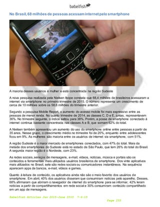 Babelfish Articles Jan 2015-June 2015 7-6-15
Page 253
No Brasil,68 milhões de pessoas acessam internetpelo smartphone
A maioria desses usuários é mulher e está concentrada na região Sudeste
A nova pesquisa realizada pela Nielsen Ibope constata que 68,4 milhões de brasileiros acessaram a
internet via smartphone no primeiro trimestre de 2015. O número representa um crescimento de
cerca de 10 milhões sobre os 58,6 milhões do trimestre anterior.
Segundo a pesquisa Mobile Report, o aumento do acesso mobile foi mais expressivo entre as
pessoas de menor renda. No quarto trimestre de 2014, as classes C, D e E, juntas, representavam
36%. No trimestre seguinte, o índice saltou para 38%. Porém, a posse de smartphone conectado à
internet continua bastante concentrada nas classes A e B, que somam 62% do total.
A Nielsen também apresentou um aumento do uso do smartphone online entre pessoas a partir de
35 anos. Nesse grupo, o crescimento médio no trimestre foi de 20%, enquanto entre adolescentes
ficou em 9%. As mulheres são maioria entre os usuários de internet via smartphone, com 51%.
A região Sudeste é o maior mercado de smartphones conectados, com 47% do total. Mais da
metade dos smartphones do Sudeste está no estado de São Paulo, que tem 26% do total do Brasil.
A segunda maior região é o Nordeste, com 23%.
As redes sociais, serviços de mensagens, e-mail, vídeos, notícias, música e portais são os
conteúdos e ferramentas mais utilizados usuários brasileiros de smartphone. Dos vinte aplicativos
mais utilizados no Brasil, sete são redes sociais ou comunicadores instantâneos. Na sequência
aparecem apps de bancos, e-mail, vídeos e games.
Quanto à leitura de conteúdo, os aplicativos ainda não são o meio favorito dos usuários de
smartphone. Em abril, 40% dos usuários disseram que consumiram notícias pelo aparelho. Desses,
68% afirmaram que abriram o navegador de internet do smartphone para se informar, 42% leram
notícias a partir de compartilhamentos em rede social e 30% consumiram conteúdo compartilhado
em um app de mensagens.
 