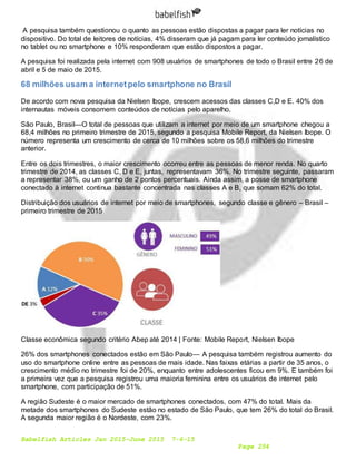 Babelfish Articles Jan 2015-June 2015 7-6-15
Page 254
A pesquisa também questionou o quanto as pessoas estão dispostas a pagar para ler notícias no
dispositivo. Do total de leitores de notícias, 4% disseram que já pagam para ler conteúdo jornalístico
no tablet ou no smartphone e 10% responderam que estão dispostos a pagar.
A pesquisa foi realizada pela internet com 908 usuários de smartphones de todo o Brasil entre 26 de
abril e 5 de maio de 2015.
68 milhões usam a internetpelo smartphone no Brasil
De acordo com nova pesquisa da Nielsen Ibope, crescem acessos das classes C,D e E. 40% dos
internautas móveis consomem conteúdos de notícias pelo aparelho.
São Paulo, Brasil—O total de pessoas que utilizam a internet por meio de um smartphone chegou a
68,4 milhões no primeiro trimestre de 2015, segundo a pesquisa Mobile Report, da Nielsen Ibope. O
número representa um crescimento de cerca de 10 milhões sobre os 58,6 milhões do trimestre
anterior.
Entre os dois trimestres, o maior crescimento ocorreu entre as pessoas de menor renda. No quarto
trimestre de 2014, as classes C, D e E, juntas, representavam 36%. No trimestre seguinte, passaram
a representar 38%, ou um ganho de 2 pontos percentuais. Ainda assim, a posse de smartphone
conectado à internet continua bastante concentrada nas classes A e B, que somam 62% do total.
Distribuição dos usuários de internet por meio de smartphones, segundo classe e gênero – Brasil –
primeiro trimestre de 2015
Classe econômica segundo critério Abep até 2014 | Fonte: Mobile Report, Nielsen Ibope
26% dos smartphones conectados estão em São Paulo— A pesquisa também registrou aumento do
uso do smartphone online entre as pessoas de mais idade. Nas faixas etárias a partir de 35 anos, o
crescimento médio no trimestre foi de 20%, enquanto entre adolescentes ficou em 9%. E também foi
a primeira vez que a pesquisa registrou uma maioria feminina entre os usuários de internet pelo
smartphone, com participação de 51%.
A região Sudeste é o maior mercado de smartphones conectados, com 47% do total. Mais da
metade dos smartphones do Sudeste estão no estado de São Paulo, que tem 26% do total do Brasil.
A segunda maior região é o Nordeste, com 23%.
 