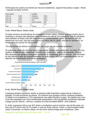 Babelfish Articles Jan 2015-June 2015 7-6-15
Page 255
Distribuição dos usuários de internet por meio de smartphones, segundo faixa etária e região – Brasil
– segundo trimestre de 2015.
Fonte: Mobile Report, Nielsen Ibope
As redes sociais e comunicadores de mensagens, e-mail, vídeos, notícias, música e portais são os
conteúdos e serviços mais utilizados pelos brasileiros na internet do smartphone. Dos 20 aplicativos
mais utilizados no Brasil, sete são redes sociais ou comunicadores, quatro são bancos, três são
plataformas de e-mail, dois são para vídeos e os outros são um game, uma loja de aplicativos, um
navegador e um serviço de mapa e GPS.
10% dos leitores de notícias no smartphone quer pagar para ler conteúdo jornalístico.
Os aplicativos ainda não são uma forma usual para ler notícias pelo smartphone. Em abril, 40% dos
usuários de internet pelo smartphone disseram que consumiram notícias pelo aparelho. Desses,
68% disseram que abriram o navegador de internet do smartphone para se informar, 42% afirmaram
ter lido notícias a partir de compartilhamentos em rede social e 30%, por compartilhamento em um
aplicativo de comunicação de troca de mensagens.
Fonte: Mobile Report, Nielsen Ibope
A pesquisa também questionou quanto as pessoas estão dispostas a pagar para ler notícias no
aparelho. Do total de leitores de notícias, 4% disseram que já pagam para ler conteúdo jornalístico
no tablet ou no smartphone e 10% responderam que estão dispostos a pagar. “As regiões mais ricas
e que têm população com maior escolaridade apresentaram maior quantidade de pessoas dispostas
a pagar para ler notícias”, informou o analista de mídia da Nielsen IBOPE, José Calazans.
E, ainda, a pesquisa indicou que 34% abrem o smartphone para ler notícias mais de três vezes por
dia e que 37% ficam mais de 10 minutos a cada vez lendo notícias. Porém, a maioria prefere textos
curtos e resumidos, ou mesmo vídeos, em vez de ler notícias longas pelo smartphone. Outra
 
