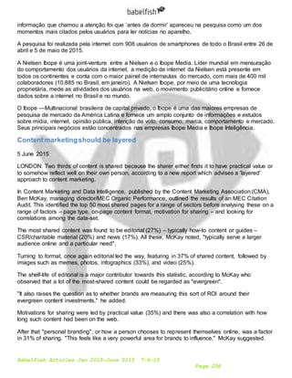 Babelfish Articles Jan 2015-June 2015 7-6-15
Page 256
informação que chamou a atenção foi que ‘antes de dormir’ apareceu na pesquisa como um dos
momentos mais citados pelos usuários para ler notícias no aparelho.
A pesquisa foi realizada pela internet com 908 usuários de smartphones de todo o Brasil entre 26 de
abril e 5 de maio de 2015.
A Nielsen Ibope é uma joint-venture entre a Nielsen e o Ibope Media. Líder mundial em mensuração
do comportamento dos usuários da internet, a medição de internet da Nielsen está presente em
todos os continentes e conta com o maior painel de internautas do mercado, com mais de 400 mil
colaboradores (10.885 no Brasil, em janeiro). A Nielsen Ibope, por meio de uma tecnologia
proprietária, mede as atividades dos usuários na web, o movimento publicitário online e fornece
dados sobre a internet no Brasil e no mundo.
O Ibope —Multinacional brasileira de capital privado, o Ibope é uma das maiores empresas de
pesquisa de mercado da América Latina e fornece um amplo conjunto de informações e estudos
sobre mídia, internet, opinião pública, intenção de voto, consumo, marca, comportamento e mercado.
Seus principais negócios estão concentrados nas empresas Ibope Media e Ibope Inteligência.
Contentmarketingshould be layered
5 June 2015
LONDON: Two thirds of content is shared because the sharer either finds it to have practical value or
to somehow reflect well on their own person, according to a new report which advises a 'layered'
approach to content marketing.
In Content Marketing and Data Intelligence, published by the Content Marketing Association (CMA),
Ben McKay, managing director/MEC Organic Performance, outlined the results of an MEC Citation
Audit. This identified the top 50 most shared pages for a range of sectors before analysing these on a
range of factors – page type, on-page content format, motivation for sharing – and looking for
correlations among the data-set.
The most shared content was found to be editorial (27%) – typically how-to content or guides –
CSR/charitable material (20%) and news (17%). All these, McKay noted, "typically serve a larger
audience online and a particular need".
Turning to format, once again editorial led the way, featuring in 37% of shared content, followed by
images such as memes, photos, infographics (33%), and video (25%).
The shelf-life of editorial is a major contributor towards this statistic, according to McKay who
observed that a lot of the most-shared content could be regarded as "evergreen".
"It also raises the question as to whether brands are measuring this sort of ROI around their
evergreen content investments," he added.
Motivations for sharing were led by practical value (35%) and there was also a correlation with how
long such content had been on the web.
After that "personal branding", or how a person chooses to represent themselves online, was a factor
in 31% of sharing. "This feels like a very powerful area for brands to influence," McKay suggested.
 