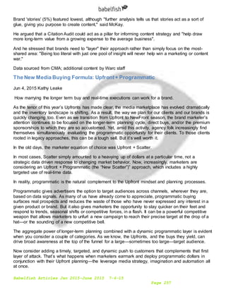 Babelfish Articles Jan 2015-June 2015 7-6-15
Page 257
Brand 'stories' (5%) featured lowest, although "further analysis tells us that stories act as a sort of
glue, giving you purpose to create content," said McKay.
He argued that a Citation Audit could act as a pillar for informing content strategy and "help draw
more long-term value from a growing expense to the average business".
And he stressed that brands need to "layer" their approach rather than simply focus on the most-
shared area: "Being too literal with just one pool of insight will never help win a marketing or content
war."
Data sourced from CMA; additional content by Warc staff
The New Media Buying Formula: Upfront+ Programmatic
Jun 4, 2015 Kathy Leake
How marrying the longer term buy and real-time executions can work for a brand.
As the tenor of this year’s Upfronts has made clear, the media marketplace has evolved dramatically
and the inventory landscape is shifting. As a result, the way we plan for our clients and our brands is
quickly changing too. Even as we transition from Upfront to NewFront season, the brand marketer’s
attention continues to be focused on the longer-term planning cycle, direct buys, and/or the premium
sponsorships to which they are so accustomed. Yet, amid this activity, agency folk increasingly find
themselves simultaneously evaluating the programmatic opportunity for their clients. To those clients
rooted in legacy approaches, this can be a tough sell. But it’s well worth it.
In the old days, the marketer equation of choice was Upfront + Scatter.
In most cases, Scatter simply amounted to a heavying up of dollars at a particular time, not a
strategic data driven response to changing market behavior. Now, increasingly, marketers are
considering an Upfront + Programmatic (the “New Scatter”)” approach, which includes a highly
targeted use of real-time data.
In reality, programmatic is the natural complement to the Upfront mindset and planning processes.
Programmatic gives advertisers the option to target audiences across channels, wherever they are,
based on data signals. As many of us have already come to appreciate, programmatic buying
surfaces real prospects and reduces the waste of those who have never expressed any interest in a
given product or brand. But it also gives marketers the opportunity to stay quicker on their feet and
respond to trends, seasonal shifts or competitive forces, in a flash. It can be a powerful competitive
weapon that allows marketers to unfurl a new campaign to reach their precise target at the drop of a
hat—or the sounding of a new competitive bell.
The aggregate power of longer-term planning combined with a dynamic programmatic layer is evident
when you consider a couple of categories. As we know, the Upfronts, and the buys they yield, can
drive broad awareness at the top of the funnel for a large—sometimes too large—target audience.
Now consider adding a timely, targeted, and dynamic push to customers that complements that first
layer of attack. That’s what happens when marketers earmark and deploy programmatic dollars in
conjunction with their Upfront planning—the leverage media strategy, imagination and automation all
at once.
 
