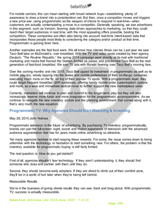 Babelfish Articles Jan 2015-June 2015 7-6-15
Page 258
For mobile carriers, this can mean starting with broad network buys—establishing plenty of
awareness to draw a brand into a consideration set. But then, once a competitor moves and triggers
a new price war, using programmatic as the weapon of choice to respond in real-time—when
customers are actually contemplating a move to a competitor. Generally speaking, we see advertisers
in this segment, such as Verizon, favoring data driven approaches to marketing, so that they could
reach their target audiences in real time, with the most appealing offers possible, besting the
competition. These companies are often also taking into account real-time intent-based data that
incorporates those people most likely to considering the category and/or product at that time.
Programmatic is gaining favor here.
Another examples are the fast food wars. We all know how intense those can be. Last year we saw
Taco Bell take on McDonald’s, over breakfast. With the TV and video spots created by their agency
Deutsch, “The Routine Republic,” the spring 2014 campaign went directly at its rival with traditional
marketing and media that framed the Golden Arches as passe, and proclaimed Taco Bell as the next
generation of fast-food breakfast. We saw TV ads with Ronald fawning over Taco Bell’s morning fare.
Over the coming months and into 2015, Taco Bell upped its investment in programmatic as well as its
mobile play too, wisely tapping into the tastes and mobile preferences of their on-the-go consumer,
executing much more on the fly, on top of their popular TV spots. With a programmatic layer, they
could target frequent breakfast QSR audiences, offering handy mobile order customization options
and more, as a wise and immediate tactical move to further support the new marketplace salvo.
Certainly, marketers will continue to plan and commit to the longer-term play but they will also
increasingly reserve more funds and more imagination for the programmatic accompaniment. As we
continue to navigate the new inventory picture and the planning environment that comes along with it,
that’s very much the new equation.
Programmatic TV:Why Agencies ShouldStartWatching & Investing
May 28, 2015 John Holmes
Programmatic television is the future of advertising. By purchasing TV inventory programmatically,
brands can pair the full-screen sight, sound and motion experience of television with the advanced
audience segmentation that has for years made online advertising so attractive.
Yet many agencies hesitate to start reaping these rewards. For some, the issue comes down to being
unfamiliar with the technology or hesitation to start something new. For others, the problem is that the
inventory available for programmatic buying is still fairly limited.
The real question is: How do you get started?
First of all, agencies shouldn’t fear technology. If they aren’t understanding it, they should find
someone who does and partner with them until they do.
Second, they should become early adopters. If they are afraid to climb out of their comfort zone,
they’ll be in a world of hurt later when they’re being left behind.
Measurable Results
We’re in the business of giving clients results they can see, track and brag about. With programmatic
TV, success is actually measurable.
 