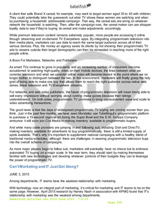 Babelfish Articles Jan 2015-June 2015 7-6-15
Page 259
A client that sells Brand X cereal, for example, may want to target women aged 35 to 45 with children.
They could potentially take the guesswork out what TV shows these women are watching and when
by purchasing a household addressable campaign. That way, the cereal ads are airing on whatever
network the household is watching. Then, after the campaign runs, the cereal maker can use shopper
loyalty data to see if they’re buying its cereal and make adjustments accordingly.
While premium television content remains extremely popular, more people are accessing it online
through streaming and on-demand TV Everywhere apps. By integrating programmatic television into
their media plans, marketers can use data to reach the same target audience across all of their
various devices. Plus, the money an agency saves its clients by not showing their programmatic TV
ads to viewers outside their target demographic can then be reinvested in reaching more of the right
people online.
A Boon For Marketers, Networks and Publishers
As smart TVs continue to grow in popularity and an increasing number of consumers become
accustomed to watching high-quality video on their mobile devices, the lines between what we
consider television and what we consider online video will become blurred to the point where we no
longer bother to distinguish between the two. In this environment, marketers will finally grasp the holy
grail of being able to make one buy that allows them to reach the right audience across native web
series, linear television and TV Everywhere streams.
For networks and web video publishers, the future of programmatic television will mean being able to
sell every impression without worrying about running make-goods because their ratings
underdelivered. On both sides, programmatic TV promises to bring unprecedented ease and scale to
video advertising transactions.
The good news is that the days of widespread programmatic TV buying are coming sooner than you
think. Just in the past few months, we have seen Mondelez use TubeMogul’s programmatic platform
to purchase a 15-second regional ad during the Super Bowl and the E.W. Scripps Company
announce it will soon join Cox Media in making inventory available to programmatic buyers.
And while many cable providers are jumping in and following suit, including Dish and DirecTV,
making inventory available for advertisers to buy programmatically, there is still a limited supply of
spots available. That’s why it’s important to supplement national campaigns with a healthy blend of
traditional media schedules, although there are challenges in weaving programmatic television buys
into the overall scheme of campaigns.
As more major players begin to follow suit, marketers will eventually have no choice but to embrace
automated TV buying on a major scale. In the near term, they should start by making themselves
familiar with new technologies and devoting whatever portions of their budgets they can to leverage
the power of programmatic TV.
Can'tMarketing and IT JustGet Along?
JUNE 3, 2015
Among departments, IT teams have the weakest relationship with marketing
With technology now an integral part of marketing, it’s critical for marketing and IT teams to be on the
same page. However, April 2015 research by Harvey Nash in association with KPMG found that IT’s
relationship with marketing was the weakest among departments.
 