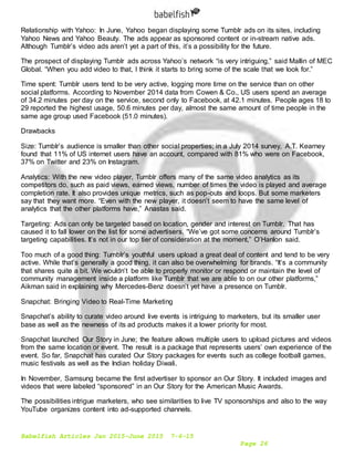 Babelfish Articles Jan 2015-June 2015 7-6-15
Page 26
Relationship with Yahoo: In June, Yahoo began displaying some Tumblr ads on its sites, including
Yahoo News and Yahoo Beauty. The ads appear as sponsored content or in-stream native ads.
Although Tumblr’s video ads aren’t yet a part of this, it’s a possibility for the future.
The prospect of displaying Tumblr ads across Yahoo’s network “is very intriguing,” said Mallin of MEC
Global. “When you add video to that, I think it starts to bring some of the scale that we look for.”
Time spent: Tumblr users tend to be very active, logging more time on the service than on other
social platforms. According to November 2014 data from Cowen & Co., US users spend an average
of 34.2 minutes per day on the service, second only to Facebook, at 42.1 minutes. People ages 18 to
29 reported the highest usage, 50.6 minutes per day, almost the same amount of time people in the
same age group used Facebook (51.0 minutes).
Drawbacks
Size: Tumblr’s audience is smaller than other social properties; in a July 2014 survey, A.T. Kearney
found that 11% of US internet users have an account, compared with 81% who were on Facebook,
37% on Twitter and 23% on Instagram.
Analytics: With the new video player, Tumblr offers many of the same video analytics as its
competitors do, such as paid views, earned views, number of times the video is played and average
completion rate. It also provides unique metrics, such as pop-outs and loops. But some marketers
say that they want more. “Even with the new player, it doesn’t seem to have the same level of
analytics that the other platforms have,” Anastas said.
Targeting: Ads can only be targeted based on location, gender and interest on Tumblr. That has
caused it to fall lower on the list for some advertisers. “We’ve got some concerns around Tumblr’s
targeting capabilities. It’s not in our top tier of consideration at the moment,” O’Hanlon said.
Too much of a good thing: Tumblr’s youthful users upload a great deal of content and tend to be very
active. While that’s generally a good thing, it can also be overwhelming for brands. “It’s a community
that shares quite a bit. We wouldn’t be able to properly monitor or respond or maintain the level of
community management inside a platform like Tumblr that we are able to on our other platforms,”
Aikman said in explaining why Mercedes-Benz doesn’t yet have a presence on Tumblr.
Snapchat: Bringing Video to Real-Time Marketing
Snapchat’s ability to curate video around live events is intriguing to marketers, but its smaller user
base as well as the newness of its ad products makes it a lower priority for most.
Snapchat launched Our Story in June; the feature allows multiple users to upload pictures and videos
from the same location or event. The result is a package that represents users’ own experience of the
event. So far, Snapchat has curated Our Story packages for events such as college football games,
music festivals as well as the Indian holiday Diwali.
In November, Samsung became the first advertiser to sponsor an Our Story. It included images and
videos that were labeled “sponsored” in an Our Story for the American Music Awards.
The possibilities intrigue marketers, who see similarities to live TV sponsorships and also to the way
YouTube organizes content into ad-supported channels.
 
