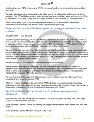 Babelfish Articles Jan 2015-June 2015 7-6-15
Page 261
collaborating much (12%) or somewhat (21%) more closely with creative/marketing leaders in their
company.
The study also looked at professionals on the other side of the relationship and here found higher
positivity. Fully 55% of US advertising and marketing executives said they were working much (30%)
or somewhat (25%) more closely with technology leaders in their company vs. three years ago.
While there’s a slight gap in opinion regarding the strength of the marketing-IT relationship,
collaboration is increasing—and the two better be prepared to get along.
The world’s firstatm with facial recognitiontechnology is unveiled to the public
in china
By Jason Hahn — May 31, 2015
Facial recognition technology for use in ATMs has been tested for a while now, but China seems to
have won the race to roll out the first fully functional version to the general public. On Friday, a team
of university and technology company researchers in China introduced an ATM with built-in facial
recognition technology, which will ideally reduce the risk of illegal withdrawals.
The new ATM, built by a team from Tsinghua University and Tzekwan Technology, is equipped with
cameras that capture images of faces and compares them with ID photos for verification, according to
Xinhua. The facial recognition measure will be an added layer of identification on top of the traditional
password or PIN required to access funds with a card. The ATM will also be linked to banks and local
police offices to further bolster security.
Related: Smart ATM uses QR codes instead of cards to dispense cash
Beyond the facial-recognition technology, the new ATM comes with improved counterfeit bill
recognition and high-speed bank note handling, according to South China Morning Post. While other
ATMs in China rely on imported technology, this version is completely Chinese. It’s also the first
independently produced ATM in the country.
The new high-tech ATM purportedly identifies and verifies multiple currencies 20 percent more
accurately than the world’s average ATM.
While this is being heralded as the world’s first ATM with facial recognition security technology,
prototypes of such cash vending machines have been worked on for a number of years by the likes of
Hoyos Labs, Securityplus Federal Credit Union in Baltimore, and Diebold.
Coca-Cola'sJavier Sanchez Lamelas: techcan'tsave average creative
campaigns
Marketers that shift their resources from creative to fancy technologies are falling into a trap, says
Coca-Cola’s top European marketer
Javier Sanchez Lamelas: ‘I focus on listening for insights or core human truths, rather than data and
trends.’
Javier Sanchez Lamelas Monday 1 June 2015 10.10 BST
 