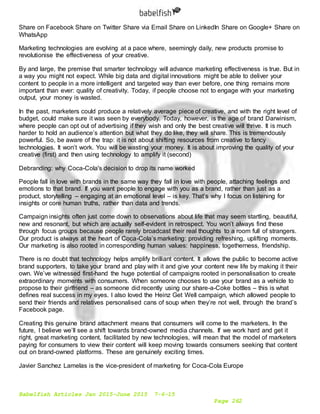 Babelfish Articles Jan 2015-June 2015 7-6-15
Page 262
Share on Facebook Share on Twitter Share via Email Share on LinkedIn Share on Google+ Share on
WhatsApp
Marketing technologies are evolving at a pace where, seemingly daily, new products promise to
revolutionise the effectiveness of your creative.
By and large, the premise that smarter technology will advance marketing effectiveness is true. But in
a way you might not expect. While big data and digital innovations might be able to deliver your
content to people in a more intelligent and targeted way than ever before, one thing remains more
important than ever: quality of creativity. Today, if people choose not to engage with your marketing
output, your money is wasted.
In the past, marketers could produce a relatively average piece of creative, and with the right level of
budget, could make sure it was seen by everybody. Today, however, is the age of brand Darwinism,
where people can opt out of advertising if they wish and only the best creative will thrive. It is much
harder to hold an audience’s attention but what they do like, they will share. This is tremendously
powerful. So, be aware of the trap: it is not about shifting resources from creative to fancy
technologies. It won’t work. You will be wasting your money. It is about improving the quality of your
creative (first) and then using technology to amplify it (second)
Debranding: why Coca-Cola's decision to drop its name worked
People fall in love with brands in the same way they fall in love with people, attaching feelings and
emotions to that brand. If you want people to engage with you as a brand, rather than just as a
product, storytelling – engaging at an emotional level – is key. That’s why I focus on listening for
insights or core human truths, rather than data and trends.
Campaign insights often just come down to observations about life that may seem startling, beautiful,
new and resonant, but which are actually self-evident in retrospect. You won’t always find these
through focus groups because people rarely broadcast their real thoughts to a room full of strangers.
Our product is always at the heart of Coca-Cola’s marketing: providing refreshing, uplifting moments.
Our marketing is also rooted in corresponding human values: happiness, togetherness, friendship.
There is no doubt that technology helps amplify brilliant content. It allows the public to become active
brand supporters, to take your brand and play with it and give your content new life by making it their
own. We’ve witnessed first-hand the huge potential of campaigns rooted in personalisation to create
extraordinary moments with consumers. When someone chooses to use your brand as a vehicle to
propose to their girlfriend – as someone did recently using our share-a-Coke bottles – this is what
defines real success in my eyes. I also loved the Heinz Get Well campaign, which allowed people to
send their friends and relatives personalised cans of soup when they’re not well, through the brand’s
Facebook page.
Creating this genuine brand attachment means that consumers will come to the marketers. In the
future, I believe we’ll see a shift towards brand-owned media channels. If we work hard and get it
right, great marketing content, facilitated by new technologies, will mean that the model of marketers
paying for consumers to view their content will keep moving towards consumers seeking that content
out on brand-owned platforms. These are genuinely exciting times.
Javier Sanchez Lamelas is the vice-president of marketing for Coca-Cola Europe
 