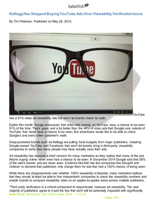 Babelfish Articles Jan 2015-June 2015 7-6-15
Page 263
Kellogg Has Stopped BuyingYouTube Ads Over Viewability VerificationIssue
By Tim Peterson. Published on May 26, 2015.
YouTube
has a 91% video ad viewability rate but won't let brands check its math.
Earlier this month Google announced that video ads running on YouTube have a chance to be seen
91% of the time. That's great, and a lot better than the 46% of video ads that Google runs outside of
YouTube that never have a chance to be seen. But advertisers would like to be able to check
Google's and every other publisher's math.
Deep-pocketed brands such as Kellogg are pulling back budgets from major publishers, including
Google-owned YouTube and Facebook, that won't let brands bring in third-party viewability
companies to verify how many people may have actually seen their ads.
Ad viewability has become a chief concern for many marketers as they realize that many of the ads
they're buying online never even had a chance to be seen. In December 2014 Google said that 56%
of the web's banner ads are never seen. Evidence like that has led companies like GroupM and
Unilever to demand that publishers only charge them for ads that had a 100% chance of being seen.
While there are disagreements over whether 100% viewability is feasible, many marketers believe
that they should at least be able to hire independent companies to check the viewability numbers and
enable brands to compare viewability rates on an apples-to-apples basis across multiple publishers.
"Third party verification is a critical component to responsively measure ad viewability. The vast
majority of publishers agree to it and the few that don't will be adversely impacted with significantly
 