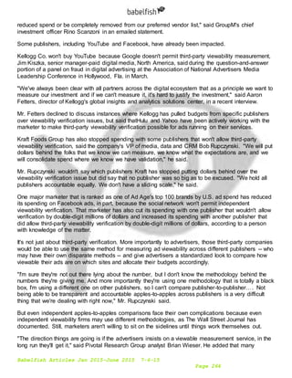 Babelfish Articles Jan 2015-June 2015 7-6-15
Page 264
reduced spend or be completely removed from our preferred vendor list," said GroupM's chief
investment officer Rino Scanzoni in an emailed statement.
Some publishers, including YouTube and Facebook, have already been impacted.
Kellogg Co. won't buy YouTube because Google doesn't permit third-party viewability measurement,
Jim Kiszka, senior manager-paid digital media, North America, said during the question-and-answer
portion of a panel on fraud in digital advertising at the Association of National Advertisers Media
Leadership Conference in Hollywood, Fla. in March.
"We've always been clear with all partners across the digital ecosystem that as a principle we want to
measure our investment and if we can't measure it, it's hard to justify the investment," said Aaron
Fetters, director of Kellogg's global insights and analytics solutions center, in a recent interview.
Mr. Fetters declined to discuss instances where Kellogg has pulled budgets from specific publishers
over viewability verification issues, but said thatHulu and Yahoo have been actively working with the
marketer to make third-party viewability verification possible for ads running on their services.
Kraft Foods Group has also stopped spending with some publishers that won't allow third-party
viewability verification, said the company's VP of media, data and CRM Bob Rupczynski. "We will put
dollars behind the folks that we know we can measure, we know what the expectations are, and we
will consolidate spend where we know we have validation," he said.
Mr. Rupczynski wouldn't say which publishers Kraft has stopped putting dollars behind over the
viewability verification issue but did say that no publisher was so big as to be excused. "We hold all
publishers accountable equally. We don't have a sliding scale," he said.
One major marketer that is ranked as one of Ad Age's top 100 brands by U.S. ad spend has reduced
its spending on Facebook ads, in part, because the social network won't permit independent
viewability verification. That marketer has also cut its spending with one publisher that wouldn't allow
verification by double-digit millions of dollars and increased its spending with another publisher that
did allow third-party viewability verification by double-digit millions of dollars, according to a person
with knowledge of the matter.
It's not just about third-party verification. More importantly to advertisers, those third-party companies
would be able to use the same method for measuring ad viewability across different publishers -- who
may have their own disparate methods -- and give advertisers a standardized look to compare how
viewable their ads are on which sites and allocate their budgets accordingly.
"I'm sure they're not out there lying about the number, but I don't know the methodology behind the
numbers they're giving me. And more importantly they're using one methodology that is totally a black
box, I'm using a different one on other publishers, so I can't compare publisher-to-publisher…. Not
being able to be transparent and accountable apples-to-apples across publishers is a very difficult
thing that we're dealing with right now," Mr. Rupczynski said.
But even independent apples-to-apples comparisons face their own complications because even
independent viewability firms may use different methodologies, as The Wall Street Journal has
documented. Still, marketers aren't willing to sit on the sidelines until things work themselves out.
"The direction things are going is if the advertisers insists on a viewable measurement service, in the
long run they'll get it," said Pivotal Research Group analyst Brian Wieser. He added that many
 