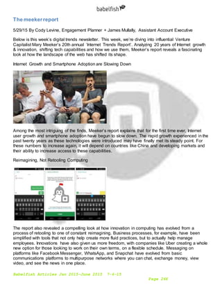 Babelfish Articles Jan 2015-June 2015 7-6-15
Page 266
The meekerreport
5/29/15 By Cody Levine, Engagement Planner + James Mullally, Assistant Account Executive
Below is this week’s digital trends newsletter. This week, we’re diving into influential Venture
Capitalist Mary Meeker’s 20th annual ‘Internet Trends Report’. Analyzing 20 years of Internet growth
& innovation, shifting tech capabilities and how we use them, Meeker’s report reveals a fascinating
look at how the landscape of the web has shifted its shape.
Internet Growth and Smartphone Adoption are Slowing Down
Among the most intriguing of the finds, Meeker’s report explains that for the first time ever, Internet
user growth and smartphone adoption have begun to slow down. The rapid growth experienced in the
past twenty years as these technologies were introduced may have finally met its steady point. For
these numbers to increase again, it will depend on countries like China and developing markets and
their ability to increase access to these capabilities.
Reimagining, Not Retooling Computing
The report also revealed a compelling look at how innovation in computing has evolved from a
process of retooling to one of constant reimagining. Business processes, for example, have been
simplified with tools that not only help create more fluid practices, but to actually help manage
employees. Innovations have also given us more freedom, with companies like Uber creating a whole
new option for those looking to work on their own terms, on a flexible schedule. Messaging on
platforms like Facebook Messenger, WhatsApp, and Snapchat have evolved from basic
communications platforms to multipurpose networks where you can chat, exchange money, view
video, and see the news in one place.
 