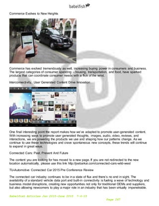 Babelfish Articles Jan 2015-June 2015 7-6-15
Page 267
Commerce Evolves to New Heights
Commerce has evolved tremendously as well, increasing buying power in consumers and business.
The largest categories of consumer spending – housing, transportation, and food, have sparked
products that can coordinate consumer needs with a flick of the wrist.
Interconnectivity, User Generated Content Drive Innovation
One final interesting point the report makes how we’ve adapted to promote user-generated content.
With increasing ways to promote user generated thoughts, images, audio, video, reviews, and
interactions, we are powering the products we use and shaping how our patterns change. As we
continue to use these technologies and crave spontaneous new concepts, these trends will continue
to expand in great ways.
Connected Cars: Past, Present And Future
The content you are looking for has moved to a new page. If you are not redirected to the new
location automatically, please use this link http://joebarkai.com/connected-cars-wild-west
TU-Automotive Connected Car 2015 Pre Conference Review
The connected car industry continues to be in a state of flux and there’s no end in sight. The
availability of a standard vehicle data port and built-in connectivity is fueling a wave of technology and
business model disruptions, creating new opportunities not only for traditional OEMs and suppliers,
but also allowing newcomers to play a major role in an industry that has been virtually impenetrable.
 