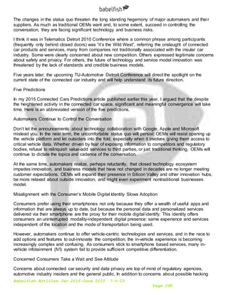 Babelfish Articles Jan 2015-June 2015 7-6-15
Page 268
The changes in the status quo threaten the long standing hegemony of major automakers and their
suppliers. As much as traditional OEMs want and, to some extent, succeed in controlling the
conversation, they are facing significant technology and business risks.
I think it was in Telematics Detroit 2010 Conference where a common phrase among participants
(frequently only behind closed doors) was “it’s the Wild West”, referring the onslaught of connected
car products and services, many from companies not traditionally associated with the insular car
industry. Some were clearly concerned about new competition. Others expressed legitimate concerns
about safety and privacy. For others, the future of technology and service model innovation was
threatened by the lack of standards and credible business models.
Five years later, the upcoming TU-Automotive Detroit Conference will direct the spotlight on the
current state of the connected car industry and will help understand its future direction.
Five Predictions
In my 2015 Connected Cars Predictions article published earlier this year, I argued that the despite
the heightened activity in the connected car space, significant and meaningful convergence will take
time. Here is an abbreviated version of the five predictions.
Automakers Continue to Control the Conversation
Don’t let the announcements about technology collaboration with Google, Apple and Microsoft
mislead you. In the near term, the uncomfortable status quo will persist: OEMs will resist opening up
the vehicle platform and let outsiders into the fold, especially when it involves giving them access to
critical vehicle data. Whether driven by fear of exposing information to competitors and regulatory
bodies, refusal to relinquish value-add services to third parties, or just traditional thinking, OEMs will
continue to dictate the topics and cadence of the conversation.
At the same time, automakers realize, perhaps reluctantly, that closed technology ecosystem
impedes innovation, and business models that have not changed in decades are no longer meeting
customer expectations. OEMs will expand their presence in Silicon Valley and other innovation hubs,
be more relaxed about outside innovation, and might even experiment nontraditional businesses
model.
Misalignment with the Consumer’s Mobile Digital Identity Slows Adoption
Consumers prefer using their smartphones not only because they offer a wealth of useful apps and
information that are always up to date, but because the personal data and personalized services
delivered via their smartphone are the proxy for their mobile digital identify. This identity offers
consumers an uninterrupted modality-independent digital presence: same experience and services
independent of the location and the mode of transportation being used.
However, automakers continue to offer vehicle-centric technologies and services, and in the race to
add options and features to out-innovate the competition, the in-vehicle experience is becoming
increasingly complex and confusing. As consumers stick to smartphone based services, many in-
vehicle infotainment (IVI) system fail to provide sufficient competitive differentiation.
Concerned Consumers Take a Wait and See Attitude
Concerns about connected car security and data privacy are top of mind of regulatory agencies,
automotive industry insiders and the general public. In addition to concerns about possible hacking
 