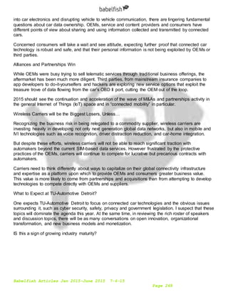Babelfish Articles Jan 2015-June 2015 7-6-15
Page 269
into car electronics and disrupting vehicle to vehicle communication, there are lingering fundamental
questions about car data ownership. OEMs, service and content providers and consumers have
different points of view about sharing and using information collected and transmitted by connected
cars.
Concerned consumers will take a wait and see attitude, expecting further proof that connected car
technology is robust and safe, and that their personal information is not being exploited by OEMs or
third parties.
Alliances and Partnerships Win
While OEMs were busy trying to sell telematic services through traditional business offerings, the
aftermarket has been much more diligent. Third parties, from mainstream insurance companies to
app developers to do-it-yourselfers and hackers are exploring new service options that exploit the
treasure trove of data flowing from the car’s OBD II port, cutting the OEM out of the loop.
2015 should see the continuation and acceleration of the wave of M&As and partnerships activity in
the general Internet of Things (IoT) space and in “connected mobility” in particular.
Wireless Carriers will be the Biggest Losers, Unless…
Recognizing the business risk in being relegated to a commodity supplier, wireless carriers are
investing heavily in developing not only next generation global data networks, but also in mobile and
IVI technologies such as voice recognition, driver distraction reduction, and car-home integration.
But despite these efforts, wireless carriers will not be able to reach significant traction with
automakers beyond the current SIM-based data services. However frustrated by the protective
practices of the OEMs, carriers will continue to compete for lucrative but precarious contracts with
automakers.
Carriers need to think differently about ways to capitalize on their global connectivity infrastructure
and expertise as a platform upon which to provide OEMs and consumers greater business value.
This value is more likely to come from partnerships and acquisitions than from attempting to develop
technologies to compete directly with OEMs and suppliers.
What to Expect at TU-Automotive Detroit?
One expects TU-Automotive Detroit to focus on connected car technologies and the obvious issues
surrounding it, such as cyber security, safety, privacy and government legislation. I suspect that these
topics will dominate the agenda this year. At the same time, in reviewing the rich roster of speakers
and discussion topics, there will be as many conversations on open innovation, organizational
transformation, and new business models and monetization.
IS this a sign of growing industry maturity?
 