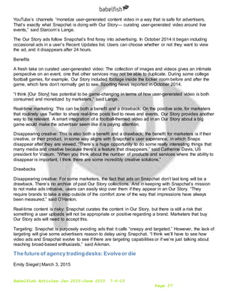 Babelfish Articles Jan 2015-June 2015 7-6-15
Page 27
YouTube’s channels “monetize user-generated content video in a way that is safe for advertisers.
That’s exactly what Snapchat is doing with Our Story— curating user-generated video around live
events,” said Starcom’s Lange.
The Our Story ads follow Snapchat’s first foray into advertising. In October 2014 it began including
occasional ads in a user’s Recent Updates list. Users can choose whether or not they want to view
the ad, and it disappears after 24 hours.
Benefits
A fresh take on curated user-generated video: The collection of images and videos gives an intimate
perspective on an event, one that other services may not be able to duplicate. During some college
football games, for example, Our Story included footage inside the locker room before and after the
game, which fans don’t normally get to see, Sporting News reported in October 2014.
“I think [Our Story] has potential to be game-changing in terms of how user-generated video is both
consumed and monetized by marketers,” said Lange.
Real-time marketing: This can be both a benefit and a drawback. On the positive side, for marketers
that routinely use Twitter to share real-time posts tied to news and events, Our Story provides another
way to be relevant. A smart integration of a football-themed video ad in an Our Story about a big
game would make the advertiser seem like it is paying attention.
Disappearing creative: This is also both a benefit and a drawback; the benefit for marketers is if their
creative, or their product, in some way aligns with Snapchat’s user experience, in which Snaps
disappear after they are viewed. “There’s a huge opportunity to do some really interesting things that
marry media and creative because there’s a feature that disappears,” said Catherine Davis, US
president for Vizeum. “When you think about the number of products and services where the ability to
disappear is important, I think there are some incredibly creative solutions.”
Drawbacks
Disappearing creative: For some marketers, the fact that ads on Snapchat don’t last long will be a
drawback. There’s no archive of past Our Story collections. And in keeping with Snapchat’s mission
to not make ads intrusive, users can easily skip over them if they appear in an Our Story. “They
require brands to take a step outside of the comfort zone of the way that impressions have always
been measured,” said O’Hanlon.
Real-time content is risky: Snapchat curates the content in Our Story, but there is still a risk that
something a user uploads will not be appropriate or positive regarding a brand. Marketers that buy
Our Story ads will need to accept this.
Targeting: Snapchat is purposely avoiding ads that it calls “creepy and targeted.” However, the lack of
targeting will give some advertisers reason to delay using Snapchat. “I think we’ll have to see how
video ads and Snapchat evolve to see if there are targeting capabilities or if we’re just talking about
reaching broad-based enthusiasts,” said Aikman.
The future of agency tradingdesks: Evolveor die
Emily Siegel | March 3, 2015
 