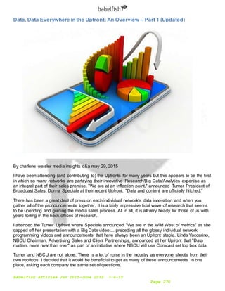 Babelfish Articles Jan 2015-June 2015 7-6-15
Page 270
Data, Data Everywhere in the Upfront: An Overview -- Part 1 (Updated)
By charlene weisler media insights q&a may 29, 2015
I have been attending (and contributing to) the Upfronts for many years but this appears to be the first
in which so many networks are parlaying their innovative Research/Big Data/Analytics expertise as
an integral part of their sales promise. "We are at an inflection point," announced Turner President of
Broadcast Sales, Donna Speciale at their recent Upfront. "Data and content are officially hitched."
There has been a great deal of press on each individual network's data innovation and when you
gather all of the pronouncements together, it is a fairly impressive tidal wave of research that seems
to be upending and guiding the media sales process. All in all, it is all very heady for those of us with
years toiling in the back offices of research.
I attended the Turner Upfront where Speciale announced "We are in the Wild West of metrics" as she
capped off her presentation with a Big Data video ... preceding all the glossy individual network
programming videos and announcements that have always been an Upfront staple. Linda Yaccarino,
NBCU Chairman, Advertising Sales and Client Partnerships, announced at her Upfront that "Data
matters more now than ever" as part of an initiative where NBCU will use Comcast set top box data.
Turner and NBCU are not alone. There is a lot of noise in the industry as everyone shouts from their
own rooftops. I decided that it would be beneficial to get as many of these announcements in one
place, asking each company the same set of questions.
 