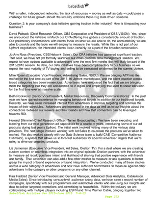 Babelfish Articles Jan 2015-June 2015 7-6-15
Page 273
With smaller, independent networks, the lack of resources -- money as well as data -- could pose a
challenge for future growth should the industry embrace these Big Data driven solutions.
Question 2: Is your company's data initiative gaining traction in the industry? How is it impacting your
business?
David Poltrack (Chief Research Officer, CBS Corporation and President of CBS VISION): Yes, since
we announced the initiative in March our CPA offering has gotten a considerable amount of traction.
Our preliminary conversations with clients focus on what we are able to do, the accountability we are
able to provide and the tools we will employ to measure the results. While this is not part of our
Upfront negotiations, for interested clients it can certainly be a part of the broader conversation.
Jo Ann Ross (President, CBS Network Sales): Our CPA initiative has garnered significant traction.
That said, we have not yet formally launched our cross-platform data management solution. We
expect to have options available to advertisers over the next few months that will likely be part of the
2015-2016 season. To date, our data initiatives have been complimentary to our business as we
expect the vast majority of TV buying and selling to be transacted on demos for the current Upfront.
Mike Rosen (Executive Vice President, Advertising Sales, NBCU): We are bringing ATP into the
market for the first time as part of the 2015-16 Upfront marketplace, and the client reaction across
broad categories has been tremendous. Advertisers have embraced the fact that we are bringing
them the targeting that they are accustomed to in digital and employing that level to linear television
for the first time ever at massive scale.
Beth Rockwood (Senior Vice President, Market Resources, Discovery Communications): In the past
year we have gained experience in managing behavioral targets in addition to our traditional targets.
Recently, we have seen increased interest from advertisers to improve targeting and optimize the
impact of their schedules. Advertisers are interested in the data as well as in our insights about the
connections between our viewers and their brands and how that connection can be leveraged
towards ROI.
Howard Shimmel (Chief Research Officer, Turner Broadcasting): We have been executing and
learning from our next generation ad capabilities for a couple of years, introducing some of our ad
products during last year’s Upfront. The initial work involved vetting many of the various data
providers. The next stage involved working with Ad Sales to co-create the products we’ve taken to
market. We also worked closely with our Data Science team to build CAE (Competitive Audience
Estimator), a system that allows us to forecast audiences for specific advertiser targets that we’re
using to drive our targeting products.
Liz Janneman (Executive Vice President, Ad Sales, Ovation TV): For a deal where we are creating
custom content or seamless integration into an original episode, Ovation partners with the advertiser
to measure ad recall, purchase intent and likelihood of sharing that positive experience with friends
and family. That advertiser can also add a few other metrics to measure or ask questions to better
grasp the impact of brand experience or brand integration. We've conducted many of these studies
across a wide category of advertisers and now have sufficient benchmarks to measure against other
advertisers in the category or other programs on any other channel.
Paul Haddad (Senior Vice President and General Manager, Advanced Data Analytics, Cablevision
Media Sales): Since introducing census-level audience tuning data, we have seen a record number of
campaigns, specifically with our programmers and automotive clients who are using our insights and
data to deliver targeted promotions and advertising to households. Within the industry we are
collaborating with multiple players including ESPN and Time Warner Cable, bringing together two
 