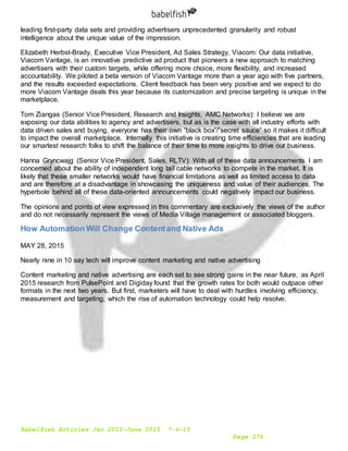Babelfish Articles Jan 2015-June 2015 7-6-15
Page 274
leading first-party data sets and providing advertisers unprecedented granularity and robust
intelligence about the unique value of the impression.
Elizabeth Herbst-Brady, Executive Vice President, Ad Sales Strategy, Viacom: Our data initiative,
Viacom Vantage, is an innovative predictive ad product that pioneers a new approach to matching
advertisers with their custom targets, while offering more choice, more flexibility, and increased
accountability. We piloted a beta version of Viacom Vantage more than a year ago with five partners,
and the results exceeded expectations. Client feedback has been very positive and we expect to do
more Viacom Vantage deals this year because its customization and precise targeting is unique in the
marketplace.
Tom Ziangas (Senior Vice President, Research and Insights, AMC Networks): I believe we are
exposing our data abilities to agency and advertisers, but as is the case with all industry efforts with
data driven sales and buying, everyone has their own “black box”/”secret sauce” so it makes it difficult
to impact the overall marketplace. Internally this initiative is creating time efficiencies that are leading
our smartest research folks to shift the balance of their time to more insights to drive our business.
Hanna Gryncwajg (Senior Vice President, Sales, RLTV): With all of these data announcements I am
concerned about the ability of independent long tail cable networks to compete in the market. It is
likely that these smaller networks would have financial limitations as well as limited access to data
and are therefore at a disadvantage in showcasing the uniqueness and value of their audiences. The
hyperbole behind all of these data-oriented announcements could negatively impact our business.
The opinions and points of view expressed in this commentary are exclusively the views of the author
and do not necessarily represent the views of Media Village management or associated bloggers.
How Automation Will Change Contentand Native Ads
MAY 28, 2015
Nearly nine in 10 say tech will improve content marketing and native advertising
Content marketing and native advertising are each set to see strong gains in the near future, as April
2015 research from PulsePoint and Digiday found that the growth rates for both would outpace other
formats in the next two years. But first, marketers will have to deal with hurdles involving efficiency,
measurement and targeting, which the rise of automation technology could help resolve.
 