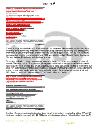 Babelfish Articles Jan 2015-June 2015 7-6-15
Page 275
When the study asked agency and brand professionals in the UK and US about barriers that were
preventing them from doing more with content marketing and native advertising, lack of resources
and budget to deliver high-quality content efficiently was the biggest issue, cited by 55%. Difficulty
measuring and proving return on investment (ROI) was second, at half of respondents. Coming in
third was the inability to target and distribute at scale.
Technology will help industry professionals overcome these boundaries and change the future of
content and native. Six in 10 agency and brand professionals and publishers said automation tools
would allow for more precise data-driven targeting, and a close 58% would be able to resolve the ROI
issue with better measurement and optimization techniques. Distributing content at scale and creating
quality content more quickly were also expected to be results of marketing automation. In all, just
11% of respondents said such tech wouldn’t improve content and native.
Adoption of programmatic and automation tools for native advertising remains low, at just 23% of US
client-side marketers, according to Q4 2014 data from the Association of National Advertisers (ANA).
 