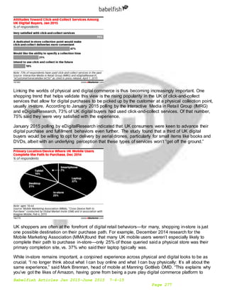 Babelfish Articles Jan 2015-June 2015 7-6-15
Page 277
Linking the worlds of physical and digital commerce is thus becoming increasingly important. One
shopping trend that helps validate this view is the rising popularity in the UK of click-and-collect
services that allow for digital purchases to be picked up by the customer at a physical collection point,
usually in-store. According to January 2015 polling by the Interactive Media in Retail Group (IMRG)
and eDigitalResearch, 73% of UK digital buyers had used click-and-collect services. Of that number,
75% said they were very satisfied with the experience.
January 2015 polling by eDigitalResearch indicated that UK consumers were keen to advance their
digital purchase and fulfillment behaviors even further. The study found that a third of UK digital
buyers would be willing to opt for delivery by aerial drones, particularly for small items like books and
DVDs, albeit with an underlying perception that these types of services won’t “get off the ground.”
UK shoppers are often at the forefront of digital retail behaviors—for many, shopping in-store is just
one possible destination on their purchase path. For example, December 2014 research for the
Mobile Marketing Association (MMA)found that many UK mobile users weren’t especially likely to
complete their path to purchase in-store—only 25% of those queried said a physical store was their
primary completion site, vs. 37% who said their laptop typically was.
While in-store remains important, a conjoined experience across physical and digital looks to be as
crucial. “I no longer think about what I can buy online and what I can buy physically: It’s all about the
same experience,” said Mark Brennan, head of mobile at Manning Gottlieb OMD. “This explains why
you’ve got the likes of Amazon, having gone from being a pure play digital commerce platform to
 