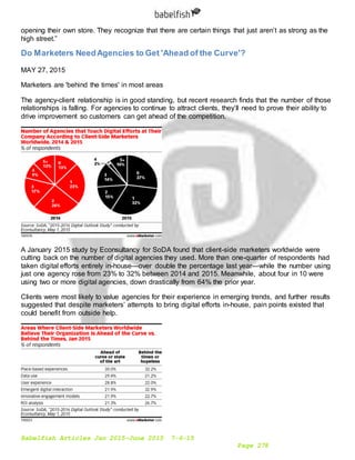 Babelfish Articles Jan 2015-June 2015 7-6-15
Page 278
opening their own store. They recognize that there are certain things that just aren’t as strong as the
high street.”
Do Marketers NeedAgencies to Get 'Ahead of the Curve'?
MAY 27, 2015
Marketers are 'behind the times' in most areas
The agency-client relationship is in good standing, but recent research finds that the number of those
relationships is falling. For agencies to continue to attract clients, they’ll need to prove their ability to
drive improvement so customers can get ahead of the competition.
A January 2015 study by Econsultancy for SoDA found that client-side marketers worldwide were
cutting back on the number of digital agencies they used. More than one-quarter of respondents had
taken digital efforts entirely in-house—over double the percentage last year—while the number using
just one agency rose from 23% to 32% between 2014 and 2015. Meanwhile, about four in 10 were
using two or more digital agencies, down drastically from 64% the prior year.
Clients were most likely to value agencies for their experience in emerging trends, and further results
suggested that despite marketers’ attempts to bring digital efforts in-house, pain points existed that
could benefit from outside help.
 