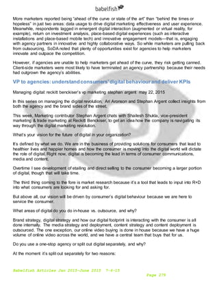 Babelfish Articles Jan 2015-June 2015 7-6-15
Page 279
More marketers reported being “ahead of the curve or state of the art” than “behind the times or
hopeless” in just two areas: data usage to drive digital marketing effectiveness and user experience.
Meanwhile, respondents lagged in emergent digital interaction (augmented or virtual reality, for
example), return on investment analysis, place-based digital experiences (such as interactive
installations and place-based mobile tech) and innovative engagement models—that is, engaging
with agency partners in innovative and highly collaborative ways. So while marketers are pulling back
from outsourcing, SoDA noted that plenty of opportunities exist for agencies to help marketers
innovate and outpace the competition.
However, if agencies are unable to help marketers get ahead of the curve, they risk getting canned.
Client-side marketers were most likely to have terminated an agency partnership because their needs
had outgrown the agency’s abilities.
VP to agencies:understandconsumers'digital behaviourand deliver KPIs
Managing digital: reckitt benckiser’s vp marketing stephan argent may 22, 2015
In this series on managing the digital revolution, Ari Aronson and Stephan Argent collect insights from
both the agency and the brand sides of the street.
This week, Marketing contributor Stephan Argent chats with Shailesh Shukla, vice-president
marketing & trade marketing at Reckitt Benckiser, to get an idea how the company is navigating its
way through the digital marketing revolution.
What’s your vision for the future of digital in your organization?
It’s defined by what we do. We are in the business of providing solutions for consumers that lead to
healthier lives and happier homes and how the consumer is moving into the digital world will dictate
the role of digital. Right now, digital is becoming the lead in terms of consumer communications,
media and content.
Overtime I see development of etailing and direct selling to the consumer becoming a larger portion
of digital, though that will take time.
The third thing coming to the fore is market research because it’s a tool that leads to input into R+D
into what consumers are looking for and asking for.
But above all, our vision will be driven by consumer’s digital behaviour because we are here to
service the consumer.
What areas of digital do you do in-house vs. outsource, and why?
Brand strategy, digital strategy and how our digital footprint is interacting with the consumer is all
done internally. The media strategy and deployment, content strategy and content deployment is
outsourced. The one exception, our online video buying is done in house because we have a huge
volume of online video across the world, and we have a central team that buys that for us.
Do you use a one-stop agency or split out digital separately, and why?
At the moment it’s split out separately for two reasons:
 