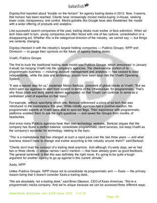 Babelfish Articles Jan 2015-June 2015 7-6-15
Page 28
Digiday first reported about “trouble on the horizon” for agency trading desks in 2012. Now, it seems,
that horizon has been reached: Clients have increasingly moved media buying in-house, seeking
lower costs, transparency and control. Media goliaths like Google have also threatened the model
with a wider offering of products and analytics.
Like successful search companies of the past, trading desks must evolve or face extinction. When ad
tech tides start to turn, young companies are often faced with one of two options: consolidation or a
disappearing act. Whether this is the categorical direction of the industry, we cannot say — but things
are certainly changing.
Digiday checked in with the industry’s largest holding companies — Publicis Groupe, WPP and
Omnicom — to gauge their opinions on the future of agency trading desks.
VivaKi, Publicis Groupe
The first to buck the traditional trading desk model was Publicis Groupe, which announced in January
it would be merging VivaKi into the company’s agencies. The client-service portion of its
programmatic business — including account management and analytics — has ceased to exist
independently, while the data and technology pieces have been spun into the VivaKi Operating
System.
“It was a natural step for us,” explained Marco Bertozzi, president of global clients at VivaKi. “But we
didn’t want our agencies to start from scratch in terms of the infrastructure for programmatic. That’s
why those [data and tech] teams remain aggregated: so that VivaKi can continue to serve as a
centralized point of expertise on that topic.”
For example, without specifying which one, Bertozzi referenced a piece of ad tech that was
introduced to the marketplace this year. While initially agencies had a positive reaction, the
programmatic experts at VivaKi were able to spot red flags. Their experience with programmatic
platforms enabled them to ask the right questions — and saved the Groupe from months of
headaches.
And since many Publicis agencies have their own technology ventures, Bertozzi argues that the
company has found a perfect balance: consolidate programmatic client services, but keep VivaKi as
the company’s epicenter for technology relating to the topic.
“This is a marketplace that has changed at such a rapid pace over the last three years — and what
business doesn’t have to change and evolve according to the industry around them?” said Bertozzi.
“Clients don’t trust the concept of a trading desk anymore. And although it’s early days, we’ve had
two or three clients — whose names I won’t mention — that have already given us good feedback.
The general sentiment is that this was definitely the right move. It’s going to be quite a tough
argument for another agency to go up against in this current climate.”
Xaxis, WPP
Unlike Publicis Groupe, WPP chose not to consolidate its programmatic arm — Xaxis — the primary
reason being that it doesn’t consider Xaxis a trading desk.
“We are absolutely not a trading desk,” said Brian Gleason, CEO of Xaxis Americas. “We’re a
programmatic media company. And we’re unique because we can be accessed three different ways:
 
