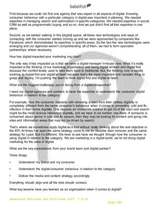 Babelfish Articles Jan 2015-June 2015 7-6-15
Page 280
First because we could not find one agency that was expert in all aspects of digital. Knowing
consumer behaviour with a particular category in digital was important in planning. We needed
expertise in managing search and optimization in specific categories. We needed expertise in social,
CRM as well as programmatic buying and so on. And we just didn’t find all that expertise in one
place.
Second, as we started walking in this [digital] space, all these new technologies and ways of
connecting with the consumer started coming up and we were approached by companies like
Facebook, which demonstrated its expertise in specific areas. So the fact the new technologies were
emerging and our agencies weren’t comprehending all of them, we had to form specialist
partnerships where necessary.
How has digital impacted your marketing org chart?
The only way it has impacted us is that we have a digital manager in-house now. What it’s really
impacted is the thinking of our marketing organization and being digital at heart and digital first
because the comfort levels used to take them back to traditional. But, the thinking now is rapidly
evolving to digital first and digital at heart because that’s the most important and complex thing to
grasp and deploy. I’m pushing the team to think digital first and digital at heart.
What are the biggest challenges you’re facing from a digital perspective?
I need our digital agencies and partners to have the expertise to understand the consumer digital
behaviour in relation to the category.
For example, how the consumer interacts with removing a stain from their clothes digitally is
completely different from the same consumer’s behaviour when it comes to preventing cold and flu
infection in their home digitally. One requires an immediate solution to get rid of the stain and search
might be the most obvious interaction digitally, and we have to be number one there. If someone is
concerned about germs in cold and flu season, then they may be looking for content and going into
sites and information areas that may not be driven by search.
That’s where we sometimes apply digital as a tool without really thinking about the real objective or
the KPI. At times I’ve seen the same strategy come to me for Resolve stain remover and the same
strategy for Lysol. But it’s different. We have to ask have we thought through how the consumer is
using digital in relation to the category. We are marketing in a digital world, we’re not doing digital
marketing for the sake of digital.
What are the key expectations from your brand team and digital partner?
Three things:
• Understand my brand and my consumer
• Understand the digital consumer behaviour in relation to the category
• Deliver the media and content strategy accordingly
Everything should align and all the dots should connect.
What key lessons have you learned as an organization when it comes to digital?
 