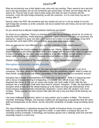 Babelfish Articles Jan 2015-June 2015 7-6-15
Page 281
What we are learning now is that digital is very shiny and very exciting. There seems to be a new tool
and a new app everyday and we can sometimes get carried away. So there are two things that we
need to do. First we have to ask, does it make sense with what we want to achieve with the
consumer, is this the right bridge connecting us with the consumer, or is it a nice shiny toy and I’m
running after it?
Second, what’s the ROI? We sometimes get very excited and we run it, but we realize it’s not the
right bridge that connects us to the consumer and we’ve wasted time and money and we don’t see an
appropriate ROI.
Do you decide how to allocate budget between traditional and digital?
It’s driven by our objectives. There’s no directive as to what the percentages should be. It’s driven by
what the brand objectives, media objectives, consumer digital behaviour and what our consumers are
looking for. I expect it to grow, but what I don’t want to do is make it a fixed percentage of say 60%
because then we’ll make it 60% without thinking about what really makes sense.
How can agencies be more effective to you and other marketers in their digital solutions?
Understand what the brand’s strategy and objectives are. Clearly understand what the consumer
digital behaviour is and deliver the brand KPIs in that manner with the right tools. I want my agencies
to keep on bringing the new shiny apps and solutions to us, after thinking through whether it makes
sense, while educating us on what’s changing consumer behaviour in the digital world.
Stephan Argent is president at The Argedia Group, an agency management consultancy.
Disruption and woulda,coulda,shoulda
With the latest pivot for Blackberry much has been said about disruption and what it can do to
companies. The story, Inside the fall of BlackBerry: How the smartphone inventor failed to adapt, by
Sean Silcoff, Jacquie Mcnish and Steve Ladurantaye in The Globe and Mail is a wonderful account.
Disruption has a couple of characteristics that make it fun to talk about. While it is happening even
with a chorus of people claiming it is happening, it is actually very difficult to see. After it has
happened the chorus of “told you so” grows even louder and more matter of fact. After the fact,
everyone has a view of what could have been done to “prevent” disruption. Finally, the description of
disruption tends to lose all of the details leading up to the failure as things get characterized at the
broad company level or a simple characteristic (keyboard v. touch) when the situation is far more
complex. Those nuances are what product folks deal with day to day and where all the learning can
be found.
Like many challenges in business, there’s no easy solution and no pattern to follow. The decision
moments, technology changes, and business realities are all happening to people that have the same
skills and backgrounds as the chorus, but the real-world constraints of actually doing something about
them.
The case of Blackberry is interesting because the breadth of disruptive forces is so great. It is not
likely that a case like this will be seen again for a while—a case where a company has such an
incredible position of strength in technology and business gained over a relatively short time and then
essentially erased in a short time.
 