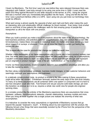 Babelfish Articles Jan 2015-June 2015 7-6-15
Page 282
I loved my Blackberry. The first time I used one was before they were released (because there was
integration with Outlook I was lucky enough to be using one some time in 1998—I even read the
entire DOJ filing against Microsoft on one while stopped on the tarmac at JFK). Using the original
850 was a moment when you immediately felt propelled into the future. Using one felt like the first
time I saw a graphical interface (Alto) or a GPS. Upon using one you just knew our technology lives
would be different.
What went wrong is almost exactly the opposite of what went right and that’s what makes this such
an interesting story and unbelievably difficult challenge for those involved. Even today I look at what
went on and think of how galactic the challenges were for that amazing group of people that
transported us all to the future with one product.
Assumptions
When you build a product you make a lot of assumptions about the state of the art of technology, the
best business practices, and potential customer usage/behavior. Any new product that is even little
bit revolutionary makes these choices at an instinctual level—no matter what news stories you read
about research or surveys or whatever, I think we all know that there’s a certain gut feeling that
comes into play.
This is especially the case for products that change our collective world view.
Whether made deliberately or not these assumptions play a crucial role in how a product evolves over
time. I’ve never seen a new product developed where the folks wrote down a long list of assumptions.
I wouldn’t even know where to start—so many of them are not even thought through and represent
just an engineer or product manager “state of the art”, “best practice”, or “this is what I know”.
It turns out these assumptions, implicit or explicit, become your competitive advantage and allow you
to take the market by storm.
But then along come technology advances, business model changes, or new customer behaviors and
seemingly overnight your assumptions are invalidated.
In a relatively simple product (note, no product is simple to the folks making it) these assumptions
might all be within the domain. Christensen famously studied the early days of the disk drive industry.
To many of us these assumptions are all contained within one system or component and it is hard to
see how disruption could take hold. Fast forward and we just assume solid-state storage, yet even
this transition as obvious as it is to us, requires a whole new world view for people who engineer
spinning disks.
In a complex product like the entirety of the Blackberry experience there are assumptions that cross
hardware, software, communications networks, channel relationships, business models and more.
When you bring all these together into a single picture one realizes the enormity of what was
accomplished.
It is instructive to consider the many assumptions or ingredients of Blackberry success that go
beyond the popular “keyboard v. touch”. In thinking about my own experience with the product, the
following list just a few things that were essentially revisited by the iPhone from the perspective of the
Blackberry device/team:
 