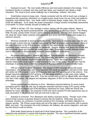Babelfish Articles Jan 2015-June 2015 7-6-15
Page 283
• Keyboard to touch. The most visible difference and most easily debated is this change. From
crackberry thumbs to contests over who could type faster, your keyboard was clearly a major
innovation. The move to touch would challenge you in technology, behavior, and more.
• Small (b&w) screens to large color. Closely connected with the shift to touch was a change in
perspective that consuming information on a bigger screen would trump the use of the real estate for
(arguably) more efficient input. Your whole notion of industrial design, supply chain, OS, and more
would be challenged. As an aside, the power consumption of large screens immediately seemed like
a non-starter to a team insanely focused on battery life.
• GPRS to 3G then LTE. Your heritage in radios, starting with the pager network, placed a
premium on using the lowest power/bandwidth radio and focusing on efficiency therein. The iPhone,
while 2G early, quickly turned around a game changing 3G device. You had been almost dragged
into using the newer higher powered radios because your focus had been to treat radio usage as a
premium resource.
• Minimize bandwidth to assume bandwidth is free. Your focus on reducing bytes over the wire
was met with a device that just assumed bytes would be “free” or at least easily purchased. Many of
the early comments on the iPhone focused on this but few assumed the way the communications
companies would respond to an appetite for bandwidth. Imagine thinking how sloppy the iPhone was
with bandwidth usage and how fast the battery would drain. Assuming a specific resource is high
cost is often a path to disruption when someone makes a different assumption.
• No general web support v. general web support. Despite demand, the Blackberry avoided
offered generalized web browsing support. The partnership with carriers also precluded this given
their concern about network responsiveness and capacity. Again, few would have assumed a
network buildout that would support mobile browsing the way it does today. The disruptor had the
advantage of growing slowly (relatively) compared to flipping a switch on a giant installed base.
• WiFi as “present” to nearly ubiquitous. The physics of WiFi coverage (along with power
consumption, chip surface area and more) assumed WiFi would be expensive and hard to find. Even
with whole city WiFi projects in early 2000’s people didn’t see WiFi as a big part of the solution. Few
thought about the presence of WiFi at home and new usage scenarios or that every urban setting,
hotel, airport, and more would have WiFi. Even the carriers built out WiFi to offload traffic and include
it for free in their plans. The elegant and seamless integration of WiFi on the iPhone became a quick
advantage.
• Device update/mgmt by tethering to off air. Blackberry required tethering for some routine
operations and for many the only way to integrate corporate mail was to keep a PC running all the
time. The PC was an integral part of the Blackberry experience for many. While the iPhone was
tethered for music and videos, the presence of WiFi and march towards PC-free experiences was an
early assumption in the architecture that just took time to play out.
• Business to consumer. Your Blackberry was clearly a business device. Through much of the
period of high success consumers flocked to devices like the SideKick. While there was some
consumer success, you anchored in business scenarios from Exchange and Notes integration to
network security. The iPhone comes along and out of the gate is aimed at consumers with a camera,
MMS, and more. This disruption hits at the hardware, the software, the service integration, and even
how the device is sold at carriers.
• Data center based service to broad set of cloud based services. Your connection to the
enterprise was anchored in a server that business operated. This was a significant business upside
 