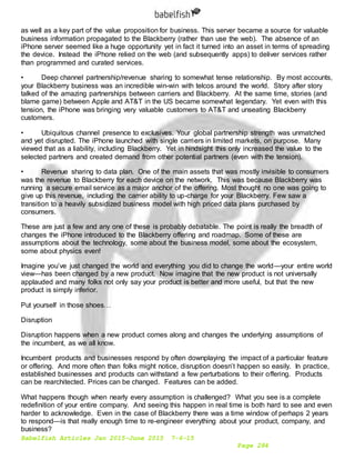 Babelfish Articles Jan 2015-June 2015 7-6-15
Page 284
as well as a key part of the value proposition for business. This server became a source for valuable
business information propagated to the Blackberry (rather than use the web). The absence of an
iPhone server seemed like a huge opportunity yet in fact it turned into an asset in terms of spreading
the device. Instead the iPhone relied on the web (and subsequently apps) to deliver services rather
than programmed and curated services.
• Deep channel partnership/revenue sharing to somewhat tense relationship. By most accounts,
your Blackberry business was an incredible win-win with telcos around the world. Story after story
talked of the amazing partnerships between carriers and Blackberry. At the same time, stories (and
blame game) between Apple and AT&T in the US became somewhat legendary. Yet even with this
tension, the iPhone was bringing very valuable customers to AT&T and unseating Blackberry
customers.
• Ubiquitous channel presence to exclusives. Your global partnership strength was unmatched
and yet disrupted. The iPhone launched with single carriers in limited markets, on purpose. Many
viewed that as a liability, including Blackberry. Yet in hindsight this only increased the value to the
selected partners and created demand from other potential partners (even with the tension).
• Revenue sharing to data plan. One of the main assets that was mostly invisible to consumers
was the revenue to Blackberry for each device on the network. This was because Blackberry was
running a secure email service as a major anchor of the offering. Most thought no one was going to
give up this revenue, including the carrier ability to up-charge for your Blackberry. Few saw a
transition to a heavily subsidized business model with high priced data plans purchased by
consumers.
These are just a few and any one of these is probably debatable. The point is really the breadth of
changes the iPhone introduced to the Blackberry offering and roadmap. Some of these are
assumptions about the technology, some about the business model, some about the ecosystem,
some about physics even!
Imagine you’ve just changed the world and everything you did to change the world—your entire world
view—has been changed by a new product. Now imagine that the new product is not universally
applauded and many folks not only say your product is better and more useful, but that the new
product is simply inferior.
Put yourself in those shoes…
Disruption
Disruption happens when a new product comes along and changes the underlying assumptions of
the incumbent, as we all know.
Incumbent products and businesses respond by often downplaying the impact of a particular feature
or offering. And more often than folks might notice, disruption doesn’t happen so easily. In practice,
established businesses and products can withstand a few perturbations to their offering. Products
can be rearchitected. Prices can be changed. Features can be added.
What happens though when nearly every assumption is challenged? What you see is a complete
redefinition of your entire company. And seeing this happen in real time is both hard to see and even
harder to acknowledge. Even in the case of Blackberry there was a time window of perhaps 2 years
to respond—is that really enough time to re-engineer everything about your product, company, and
business?
 