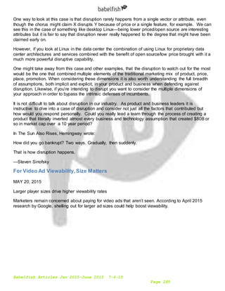 Babelfish Articles Jan 2015-June 2015 7-6-15
Page 285
One way to look at this case is that disruption rarely happens from a single vector or attribute, even
though the chorus might claim X disrupts Y because of price or a single feature, for example. We can
see this in the case of something like desktop Linux—being lower priced/open source are interesting
attributes but it is fair to say that disruption never really happened to the degree that might have been
claimed early on.
However, if you look at Linux in the data center the combination of using Linux for proprietary data
center architectures and services combined with the benefit of open source/low price brought with it a
much more powerful disruptive capability.
One might take away from this case and other examples, that the disruption to watch out for the most
would be the one that combined multiple elements of the traditional marketing mix of product, price,
place, promotion. When considering these dimensions it is also worth understanding the full breadth
of assumptions, both implicit and explicit, in your product and business when defending against
disruption. Likewise, if you’re intending to disrupt you want to consider the multiple dimensions of
your approach in order to bypass the intrinsic defenses of incumbents.
It is not difficult to talk about disruption in our industry. As product and business leaders it is
instructive to dive into a case of disruption and consider not just all the factors that contributed but
how would you respond personally. Could you really lead a team through the process of creating a
product that literally inverted almost every business and technology assumption that created $80B or
so in market cap over a 10 year period?
In The Sun Also Rises, Hemingway wrote:
How did you go bankrupt? Two ways. Gradually, then suddenly.
That is how disruption happens.
—Steven Sinofsky
For Video Ad Viewability,Size Matters
MAY 20, 2015
Larger player sizes drive higher viewability rates
Marketers remain concerned about paying for video ads that aren’t seen. According to April 2015
research by Google, shelling out for larger ad sizes could help boost viewability.
 