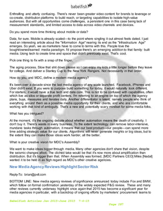 Babelfish Articles Jan 2015-June 2015 7-6-15
Page 287
Enthralling and utterly confusing. There's never been greater video content for brands to leverage or
co-create, distribution platforms to build reach, or targeting capabilities to isolate high-value
audiences. But with all opportunities come challenges, a persistent one in this case being lack of
measurement standards, and limited access to data across video channels and devices.
Do you spend more time thinking about mobile or data?
Data, for sure. Mobile is already scaled—to the point where singling it out almost feels dated. I just
read an interesting article about the "Information Age" nearing its end as the "Infrastructure Age"
emerges. So yeah, we as marketers have to come to terms with this. People love the
bought/owned/earned media paradigm. I'd propose there's an emerging addition to that family: built
media. Using tech to create time and space that didn't previously exist. That's cool.
Pick one thing to fix with a snap of the finger.
The aging process. Slow that shit down please so I can enjoy my kids a little longer before they leave
for college. And deliver a Stanley Cup to the New York Rangers. Not necessarily in that order.
How do you, and MDC, define a modern media agency?
It's been over a decade since the last media agency of any scale launched. Facebook, iPhones and
Uber didn't exist. If you were to purpose build something for today, it would naturally look different.
For starters, it would have a true tech and data core. This is not to be confused with capabilities, often
which live as silos or separate profit centers. I'm referring to an engine on top of which the agency
plans, buys, measures and iterates daily. Another differentiator is talent, namely people who think of
everything around them as a possible media opportunity for their clients, and who are comfortable
working with that kind of ambiguity. That's a new and potentially scary mindset for some media folks.
What has you intrigued?
At the moment, it's the ongoing debate about whether automation means the death of creativity. I
don't buy it. There's waste in every business. To the extent technology can remove labor-intensive,
mundane tasks through automation, it means that our best product—our people—can spend more
time adding strategic value for our clients. Algorithms will never generate insights or big ideas, but to
the extent they can make those ideas work harder, all the better.
What is your creative vision for MDC's Assembly?
We want to make ideas bigger through media. Many other agencies don't share that vision, despite
the seismic changes afoot. The clichéd take would be that it's now more about amplification than
distribution. But it's bigger than that. When Assembly was formed, [MDC Partners CEO] Miles [Nadal]
wanted it to be held in as high regard as MDC's other creative agencies.
New Media AgencyReviews HighlightSector Risk
Reply-To: brian@pvtl.com
BOTTOM LINE: New media agency reviews of significance announced today include Fox and BMW,
which follow on formal confirmation yesterday of the widely expected P&G review. These and many
other reviews currently underway highlight once again that 2015 has become a significant year for
media agencies in particular, with a backdrop of ongoing efforts by marketers’ procurement teams to
 