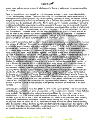Babelfish Articles Jan 2015-June 2015 7-6-15
Page 288
reduce costs and new concerns around rebates or other forms of undisclosed compensation within
the industry.
There appears to have been a significant uptick in agency reviews this year, especially with US-
focused media agency reviews. These are particularly important because media agencies have in
recent years been high margin (low-20s) and fast-growing (typically low teens) businesses. On the
margins, some of these reviews are undoubtedly due to concerns about rebates which have grown in
prominence over the past couple of months. To this point a survey released yesterday by consulting
firm Ebiquity (which has a speciality in auditing agencies for fees and cost benchmarking) indicated
that 62% of the 100 marketer-side procurement executives who attended last month’s ANA’s financial
management conference agreed rebates are either a “very hot topic” or “somewhat hot topic” within
their organizations. However, efforts to drive down like-for-like costs are undoubtedly a factor as
well; the same survey showed 63% of those respondents feel they are “extremely” or “moderately”
pressured to reduce agency compensation annually (although our guess is that responses to this
question would not have been materially different in other recent years).
So it shouldn’t be surprising that two new reviews of some significance were announced this morning.
First we have 21st Century Fox, which spends in excess of $1bn annually globally, now reviewing its
global media agency business which is currently with Publicis’ (PUB.PA, Sell) Zenith in the United
States and with Dentsu’s (4324.T, N/R) Vizeum internationally. Second, BMW announced it is putting
its US media agency business up for review. It presently spends around $100mm on media, with
Interpublic’s (IPG, Hold) UM as its media agency. This follows formal news yesterday (widely
expected in recent weeks as we have written previously) that P&G’s North America media business is
up for review, with Publicis’ Starcom the primary incumbent, but also including some activity at
Dentsu’s Carat (Canadian media and some North American planning) and WPP’s (WPP.L, Sell)
Catalyst (for paid search buying). Notably, reports yesterday indicate the review likely involves not
$2.6 or $2.8bn, but more like $6bn in total activity which likely means low hundreds of millions of
dollars in total fees in what will probably be the biggest media agency review in US history. Other
media reviews launched in the last few months include Citibank’s global business (incumbents
including WPP’s MEC and Publicis’ Citibank), Coca-Cola’s US business (Publicis’ Mediavest is the
incumbent), L’Oreal (split between Interpublic’s UM and Publicis’ Zenith primarily), Darden (Olive
Garden and Longhorn Grill) (at Publicis’ Starcom), CVS (at WPP’s Mindshare), Visa (at Omnicom’s
(OMC, Sell) OMD), and Coty (also at OMD). And all of this comes on top of pre-existing reviews for
Unilever (a statutory review, to be sure, but one worth ~$5bn globally, with incumbents at WPP,
Omnicom and Interpublic) and Sears (at Havas, reportedly worth $600mm). Across all of these
reviews, it appears Publicis is most exposed as the primary incumbent on nearly half of this total
business.
Combined, these amount to more than $16bn in active media agency pitches. This doesn’t include
competitive reviews which have gone un-announced or the non-competitive internal reviews that also
occur regularly. We recognize that individual agencies will have the opportunity to gain when
consolidations occur or by selling through incremental services at the time of a review. In some
instances agencies will be able to avoid fee reductions and convince marketers that more spending
leverage can be realized by focusing on “smarter” media planning and buying. However, at an
industry-wide level, we expect the fall-out from many of these reviews and others that will inevitably
follow this year to contribute to efforts by marketers to limit growth in spending on their agencies and
concurrently impact agencies’ abilities to generate revenues from practices that marketers either do
not explicitly authorize or do not completely understand.
 