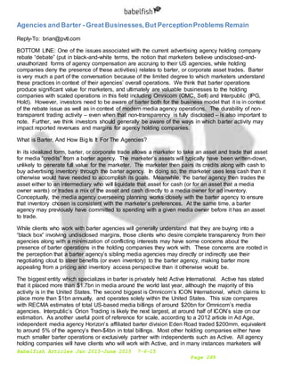 Babelfish Articles Jan 2015-June 2015 7-6-15
Page 289
Agencies and Barter - GreatBusinesses,But PerceptionProblems Remain
Reply-To: brian@pvtl.com
BOTTOM LINE: One of the issues associated with the current advertising agency holding company
rebate “debate” (put in black-and-white terms, the notion that marketers believe undisclosed-and-
unauthorized forms of agency compensation are accruing to their US agencies, while holding
companies deny the presence of these activities) relates to barter, or corporate asset trades. Barter
is very much a part of the conversation because of the limited degree to which marketers understand
these practices in context of their agencies’ overall operations. We think that barter operations
produce significant value for marketers, and ultimately are valuable businesses to the holding
companies with scaled operations in this field including Omnicom (OMC, Sell) and Interpublic (IPG,
Hold). However, investors need to be aware of barter both for the business model that it is in context
of the rebate issue as well as in context of modern media agency operations. The durability of non-
transparent trading activity – even when that non-transparency is fully disclosed – is also important to
note. Further, we think investors should generally be aware of the ways in which barter activity may
impact reported revenues and margins for agency holding companies.
What is Barter, And How Big Is It For The Agencies?
In its idealized form, barter, or corporate trade allows a marketer to take an asset and trade that asset
for media “credits” from a barter agency. The marketer’s assets will typically have been written-down,
unlikely to generate full value for the marketer. The marketer then pairs its credits along with cash to
buy advertising inventory through the barter agency. In doing so, the marketer uses less cash than it
otherwise would have needed to accomplish its goals. Meanwhile, the barter agency then trades the
asset either to an intermediary who will liquidate that asset for cash (or for an asset that a media
owner wants) or trades a mix of the asset and cash directly to a media owner for ad inventory.
Conceptually, the media agency overseeing planning works closely with the barter agency to ensure
that inventory chosen is consistent with the marketer’s preferences. At the same time, a barter
agency may previously have committed to spending with a given media owner before it has an asset
to trade.
While clients who work with barter agencies will generally understand that they are buying into a
“black box” involving undisclosed margins, those clients who desire complete transparency from their
agencies along with a minimization of conflicting interests may have some concerns about the
presence of barter operations in the holding companies they work with. These concerns are rooted in
the perception that a barter agency’s sibling media agencies may directly or indirectly use their
negotiating clout to steer benefits (or even inventory) to the barter agency, making barter more
appealing from a pricing and inventory access perspective than it otherwise would be.
The biggest entity which specializes in barter is privately held Active International. Active has stated
that it placed more than $1.7bn in media around the world last year, although the majority of this
activity is in the United States. The second biggest is Omnicom’s ICON International, which claims to
place more than $1bn annually, and operates solely within the United States. This size compares
with RECMA estimates of total US-based media billings of around $20bn for Omnicom’s media
agencies. Interpublic’s Orion Trading is likely the next largest, at around half of ICON’s size on our
estimation. As another useful point of reference for scale, according to a 2012 article in Ad Age,
independent media agency Horizon’s affiliated barter division Eden Road traded $200mm, equivalent
to around 5% of the agency’s then-$4bn in total billings. Most other holding companies either have
much smaller barter operations or exclusively partner with independents such as Active. All agency
holding companies will have clients who will work with Active, and in many instances marketers will
 