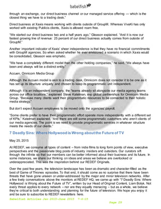 Babelfish Articles Jan 2015-June 2015 7-6-15
Page 29
through an exchange, our direct business channel or our managed service offering — which is the
closest thing we have to a trading desk.”
Direct business at Xaxis means working with clients outside of GroupM. Whereas VivaKi has only
worked with existing Publicis clients, Xaxis is allowed roam free.
“We started our direct business two and a half years ago,” Gleason explained. “And it is now our
fastest growing line of revenue: 25 percent of our direct business actually comes from outside of
GroupM.”
Another important indicator of Xaxis’ sheer independence is that they have no financial commitments
with GroupM agencies. So when asked whether he ever envisioned a scenario in which Xaxis would
be consolidated, Gleason was emphatic.
“We have a completely different model than the other holding companies,” he said. “We always have
been and always will be a distinct entity.”
Accuen, Omnicom Media Group
Although the Accuen model is akin to a trading desk, Omnicom does not consider it to be one as it
has set up its structure uniquely and chosen to keep its programmatic unit independent.
Although it is an independent company, the “teams already sit alongside our media agency teams
across our office locations,” explained Steve Katelman, evp global partnerships for Omnicom Media
Group. “Because many clients want their programmatic resources to be connected to their holistic
media strategy.”
But don’t expect Accuen employees to be moved onto the agencies’ payroll.
“Some clients prefer to have their programmatic effort operate more independently with a different set
of KPIs,” Katelman explained. “And there are still some programmatic customers who aren’t clients of
our media agencies. The point is we need to provide programmatic services in whatever structure
meets the needs of our clients.”
7 Deadly Sins: Where Hollywood is Wrong aboutthe Future of TV
May 25, 2015
At REDEF, we consume all types of content – from indie films to long form points of view, executive
perspectives and the passionate blog posts of industry insiders and outsiders. Our curators sift
through the infinite so that our members can be better informed about their business and its future. In
some instances, we share our thinking on ideas and areas we believe are overlooked or
underappreciated. This was the inspiration behind our REDEF Originals.
Over the past few years, the television landscape has been as dramatic and character-filled as the
best of Game of Thrones episodes. To that end, it should come as no surprise that there have been
threats that have gone unseen or under-addressed by the major and minor television networks. After
a few lively conversations above the monitors at REDEF HQ, we came up with “7 Deadly Sins: Where
Hollywood is Wrong about the Future of TV”, written by our Head of Original Content, Liam Boluk. Not
every threat applies to every network – nor are they equally menacing – but as a whole, we believe
they’re critical to both understanding and planning for the future of television. We hope you enjoy it
and be sure to subscribe to REDEF newsletters here.
 