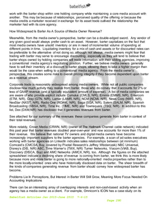 Babelfish Articles Jan 2015-June 2015 7-6-15
Page 290
work with the barter shop within one holding company while maintaining a core media account with
another. This may be because of relationships, perceived quality of the offering or because the
media credits a marketer received in exchange for its asset trade outlived the relationship the
marketer had with its core agency.
How Widespread Is Barter As A Source of Media Owner Revenue?
Meanwhile, from the media owner’s perspective, barter can be a double-edged sword. Any vendor of
any given good would always prefer cash to an asset. However, barter capitalizes on the fact that
most media owners have unsold inventory or are in need of incremental volume of spending at
different points in time. Liquidating inventory for a mix of cash and assets or for discounted rates can
be preferable to the alternative of not doing so, although not always: media owners might fear that
trading with barter may serve to encourage discounting, especially as they will tend to believe that
barter shops owned by holding companies will trade information with their sibling agencies, improving
a conventional media agency’s negotiating position. Further, we believe media owners generally
have to sell their inventory at a discount to barter shops, allowing them to take a higher margin than
would be the case when selling to a conventional media agency. From the media owner’s
perspective, this creates some risks to overall pricing integrity if they become dependent upon barter
as a revenue stream.
Corporate trade is reasonably widespread among media owners. While not all public companies
disclose how much activity they realize from barter, those who do convey that it accounts for 2% or
less of GAAP revenue (and a typically equivalent amount of expense). A list of media companies we
are aware of who provide explicit include Cumulus (CMLS, N/R), Emmis (EMMS, N/R), Entercom
(ETM, N/R), Gray (GTN, N/R), Lamar (LAMR, N/R), NCM (NCMI, N/R), News Corp (NWS, N/R),
NexStar (NXST, N/R), Radio One (ROIAK, N/R), Saga (SGA, N/R), Salem (SALM, N/R), Spanish
Broadcasting (SBSA, N/R), Time Inc. (TIME, N/R) and Townsquare (TSQ, N/R). In addition to this
list, Dex (DXM,N/R) has disclosed that it generates revenues from barter.
See attached for our summary of the revenues these companies generate from barter in context of
their total revenues.
More notably, Crown Media (CRWN, N/R) (owner of The Hallmark Channel cable network) indicated
this past year that barter revenues doubled year-over-year and now accounts for more than 1% of
their revenue. We believe that national TV owners and digital media owners have become
increasingly important suppliers to the barter agencies. For example, a scan of ad sales executives
working with barter agencies on LinkedIn indicates sales relationships between (at minimum)
Comcast’s (CMCSA, Buy, covered by Pivotal Research’s Jeffrey Wlodarczak) NBC Universal,
Disney’s (DIS, N/R) ABC, Time Warner’s (TWX, N/R) Turner Networks, Viacom (VIAB, Buy),
Discovery (DISCA, Buy) and AMC Networks (AMCX, N/R), too. Although the figures on the attached
spreadsheet indicate a declining share of revenue is coming from barter, we think this is more likely
because more and more barter is going to more nationally-oriented media properties rather than to
the more locally-oriented ones who have historically disclosed data on barter. The sheer breadth of
the kinds of companies generating revenue from barter should convey how widespread barter has
become.
Problems Lie In Perceptions, But Interest in Barter Will Still Grow, Meaning More Focus Needed On
Accounting Implications
There can be an interesting array of overlapping interests and non-cash-based activity when an
agency has a media owner as a client. For example, Omnicom’s ICON has a case study on its
 