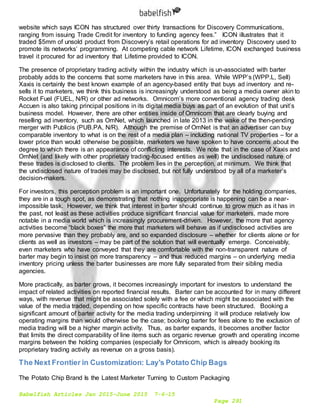 Babelfish Articles Jan 2015-June 2015 7-6-15
Page 291
website which says ICON has structured over thirty transactions for Discovery Communications,
ranging from issuing Trade Credit for inventory to funding agency fees.” ICON illustrates that it
traded $5mm of unsold product from Discovery’s retail operations for ad inventory Discovery used to
promote its networks’ programming. At competing cable network Lifetime, ICON exchanged business
travel it procured for ad inventory that Lifetime provided to ICON.
The presence of proprietary trading activity within the industry which is un-associated with barter
probably adds to the concerns that some marketers have in this area. While WPP’s (WPP.L, Sell)
Xaxis is certainly the best known example of an agency-based entity that buys ad inventory and re-
sells it to marketers, we think this business is increasingly understood as being a media owner akin to
Rocket Fuel (FUEL, N/R) or other ad networks. Omnicom’s more conventional agency trading desk
Accuen is also taking principal positions in its digital media buys as part of an evolution of that unit’s
business model. However, there are other entities inside of Omnicom that are clearly buying and
reselling ad inventory, such as OmNet, which launched in late 2013 in the wake of the then-pending
merger with Publicis (PUB.PA, N/R). Although the premise of OmNet is that an advertiser can buy
comparable inventory to what is on the rest of a media plan – including national TV properties – for a
lower price than would otherwise be possible, marketers we have spoken to have concerns about the
degree to which there is an appearance of conflicting interests. We note that in the case of Xaxis and
OmNet (and likely with other proprietary trading-focused entities as well) the undisclosed nature of
these trades is disclosed to clients. The problem lies in the perception, at minimum. We think that
the undisclosed nature of trades may be disclosed, but not fully understood by all of a marketer’s
decision-makers.
For investors, this perception problem is an important one. Unfortunately for the holding companies,
they are in a tough spot, as demonstrating that nothing inappropriate is happening can be a near-
impossible task. However, we think that interest in barter should continue to grow much as it has in
the past, not least as these activities produce significant financial value for marketers, made more
notable in a media world which is increasingly procurement-driven. However, the more that agency
activities become “black boxes” the more that marketers will behave as if undisclosed activities are
more pervasive than they probably are, and so expanded disclosure – whether for clients alone or for
clients as well as investors – may be part of the solution that will eventually emerge. Conceivably,
even marketers who have conveyed that they are comfortable with the non-transparent nature of
barter may begin to insist on more transparency – and thus reduced margins – on underlying media
inventory pricing unless the barter businesses are more fully separated from their sibling media
agencies.
More practically, as barter grows, it becomes increasingly important for investors to understand the
impact of related activities on reported financial results. Barter can be accounted for in many different
ways, with revenue that might be associated solely with a fee or which might be associated with the
value of the media traded, depending on how specific contracts have been structured. Booking a
significant amount of barter activity for the media trading underpinning it will produce relatively low
operating margins than would otherwise be the case; booking barter for fees alone to the exclusion of
media trading will be a higher margin activity. Thus, as barter expands, it becomes another factor
that limits the direct comparability of line items such as organic revenue growth and operating income
margins between the holding companies (especially for Omnicom, which is already booking its
proprietary trading activity as revenue on a gross basis).
The Next Frontier in Customization: Lay's Potato Chip Bags
The Potato Chip Brand Is the Latest Marketer Turning to Custom Packaging
 