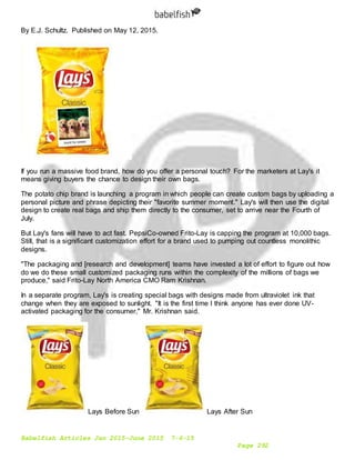 Babelfish Articles Jan 2015-June 2015 7-6-15
Page 292
By E.J. Schultz. Published on May 12, 2015.
If you run a massive food brand, how do you offer a personal touch? For the marketers at Lay's it
means giving buyers the chance to design their own bags.
The potato chip brand is launching a program in which people can create custom bags by uploading a
personal picture and phrase depicting their "favorite summer moment." Lay's will then use the digital
design to create real bags and ship them directly to the consumer, set to arrive near the Fourth of
July.
But Lay's fans will have to act fast. PepsiCo-owned Frito-Lay is capping the program at 10,000 bags.
Still, that is a significant customization effort for a brand used to pumping out countless monolithic
designs.
"The packaging and [research and development] teams have invested a lot of effort to figure out how
do we do these small customized packaging runs within the complexity of the millions of bags we
produce," said Frito-Lay North America CMO Ram Krishnan.
In a separate program, Lay's is creating special bags with designs made from ultraviolet ink that
change when they are exposed to sunlight. "It is the first time I think anyone has ever done UV-
activated packaging for the consumer," Mr. Krishnan said.
Lays Before Sun Lays After Sun
 